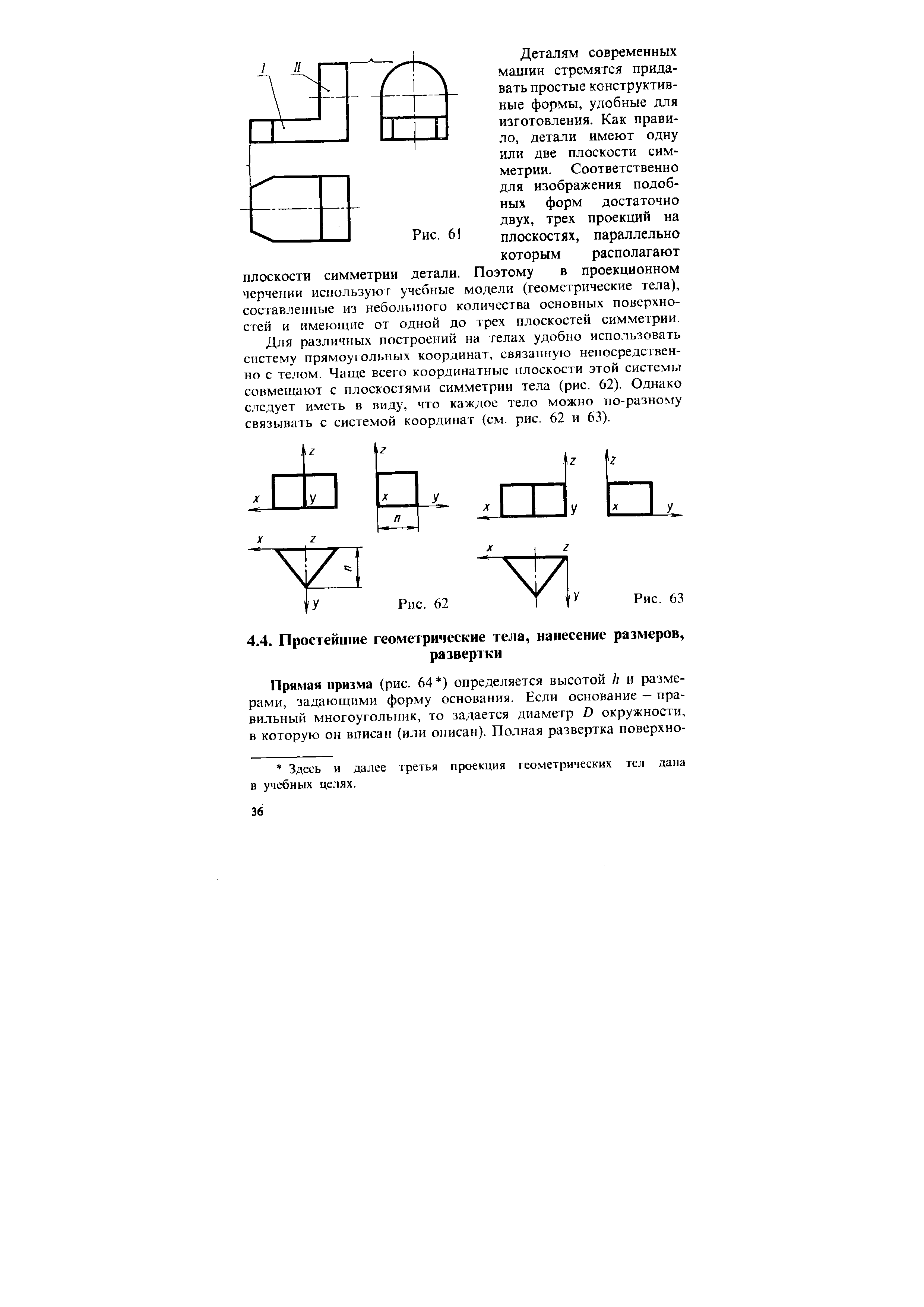 Деталям современных машин стремятся придавать простые конструктивные формы, удобные для изготовления. Как правило, детали имеют одну или две плоскости симметрии. Соответственно для изображения подобных форм достаточно двух, трех проекций на плоскостях, параллельно которым располагают плоскости симметрии детали. Поэтому в проекционном черчении используют учебные модели (геометрические тела), составленные из небольиюго количества основных поверхностей и имеющие от одной до трех плоскостей симметрии.
