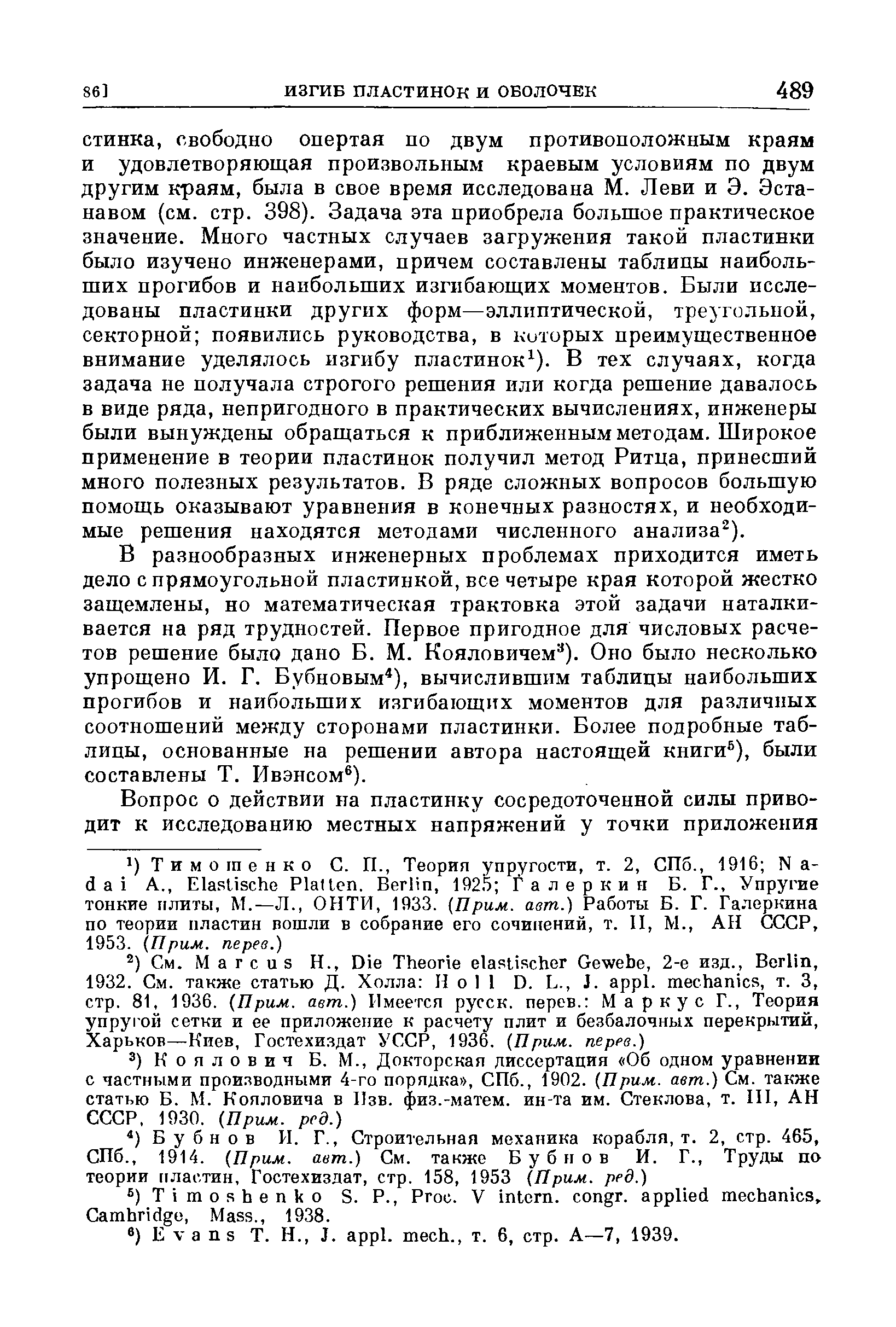 В разнообразных инженерных проблемах приходится иметь дело с прямоугольной пластинкой, все четыре края которой жестко защемлены, но математическая трактовка этой задачи наталкивается на ряд трудностей. Первое пригодное для числовых расчетов решение было дано Б. М. Кояловичем ). Оно было несколько упрощено И. Г. Бубновым ), вычислившим таблицы наибольших прогибов и наибольших изгибающих моментов для различных соотношений между сторонами пластинки. Более подробные таблицы, основанные на решении автора настоящей книги ), были составлены Т. Ивэнсом ).
