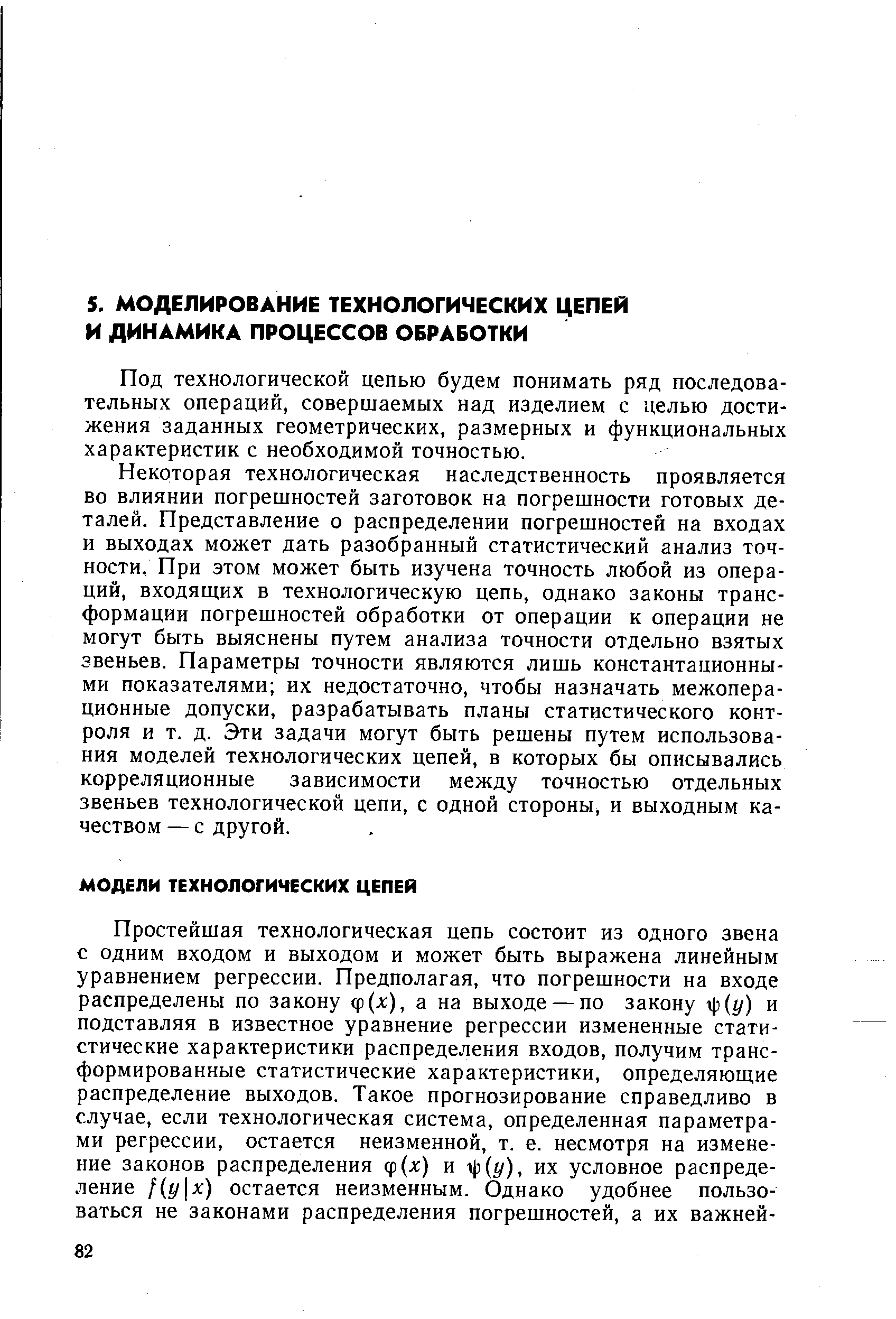 Некоторая технологическая наследственность проявляется во влиянии погрешностей заготовок на погрешности готовых деталей. Представление о распределении погрешностей на входах и выходах может дать разобранный статистический анализ точности, При этом может быть изучена точность любой из операций, входящих в технологическую цепь, однако законы трансформации погрешностей обработки от операции к операции не могут быть выяснены путем анализа точности отдельно взятых звеньев. Параметры точности являются лишь константационны-ми показателями их недостаточно, чтобы назначать межопера-ционные допуски, разрабатывать планы статистического контроля и т. д. Эти задачи могут быть решены путем использования моделей технологических цепей, в которых бы описывались корреляционные зависимости между точностью отдельных звеньев технологической цепи, с одной стороны, и выходным качеством — с другой.
