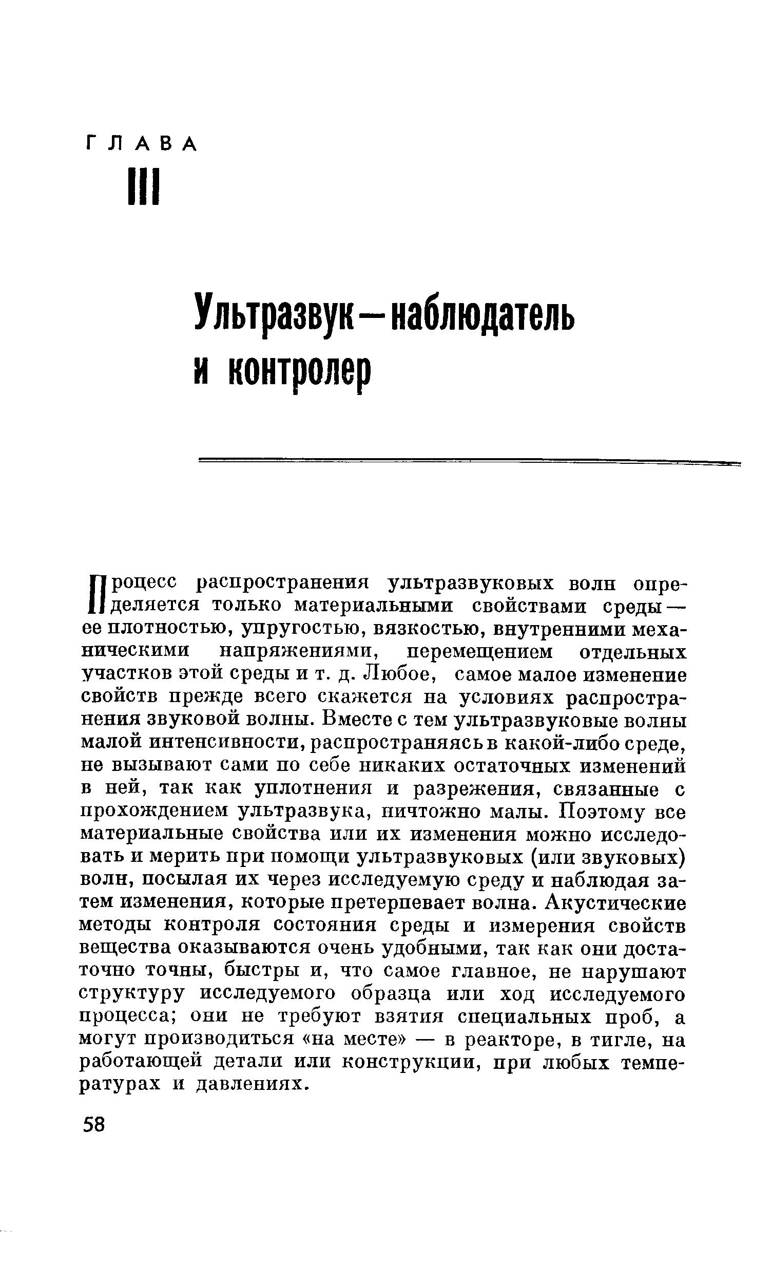 Процесс распространения ультразвуковых волн определяется только материальными свойствами среды — ее плотностью, упругостью, вязкостью, внутренними механическими напряжениями, перемещением отдельных участков этой среды и т. д. Любое, самое малое изменение свойств прежде всего скажется на условиях распространения звуковой волны. Вместе с тем ультразвуковые волны малой интенсивности, распространяясь в какой-либо среде, не вызывают сами по себе никаких остаточных изменений в пей, так как уплотнения и разрежения, связанные с прохождением ультразвука, ничтожно малы. Поэтому все материальные свойства или их изменения можно исследовать и мерить при помощи ультразвуковых (или звуковых) волн, посылая их через исследуемую среду и наблюдая затем изменения, которые претерпевает волна. Акустические методы контроля состояния среды и измерения свойств вещества оказываются очень удобными, так как они достаточно точны, быстры и, что самое главное, пе нарушают структуру исследуемого образца или ход исследуемого процесса они не требуют взятия специальных проб, а могут производиться па месте — в реакторе, в тигле, на работающей детали или конструкции, при любых температурах и давлениях.
