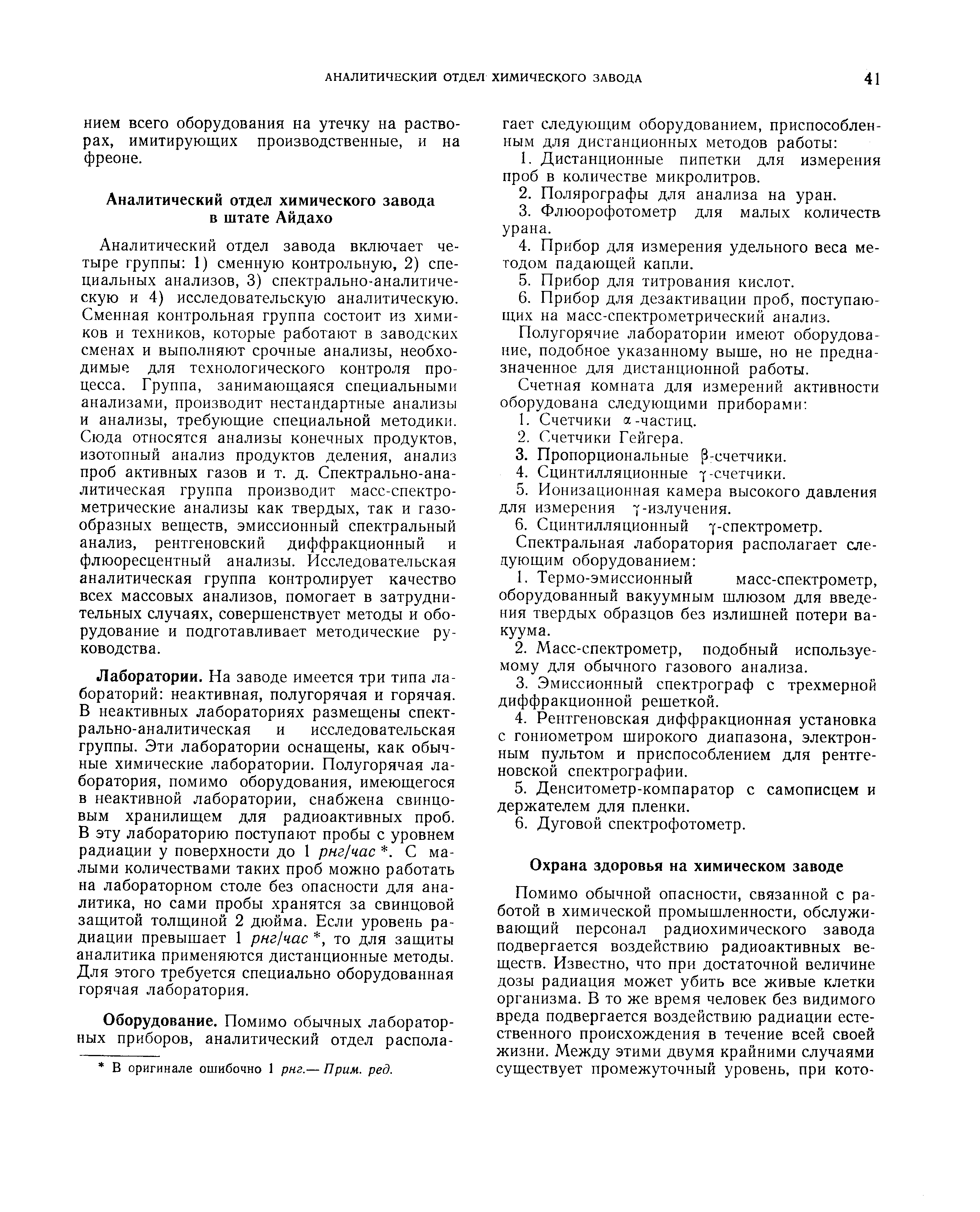 Лаборатории. На заводе имеется три типа лабораторий неактивная, полугорячая и горячая. В неактивных лабораториях размещены спектрально-аналитическая и исследовательская группы. Эти лаборатории оснащены, как обычные химические лаборатории. Полугорячая лаборатория, помимо оборудования, имеющегося в неактивной лаборатории, снабжена свинцовым хранилищем для радиоактивных проб. В эту лабораторию поступают пробы с уровнем радиации у поверхности до 1 рнг час . С малыми количествами таких проб можно работать на лабораторном столе без опасности для аналитика, но сами пробы хранятся за свинцовой защитой толщиной 2 дюйма. Если уровень радиации превышает 1 рнг час , то для защиты аналитика применяются дистанционные методы. Для этого требуется специально оборудованная горячая лаборатория.
