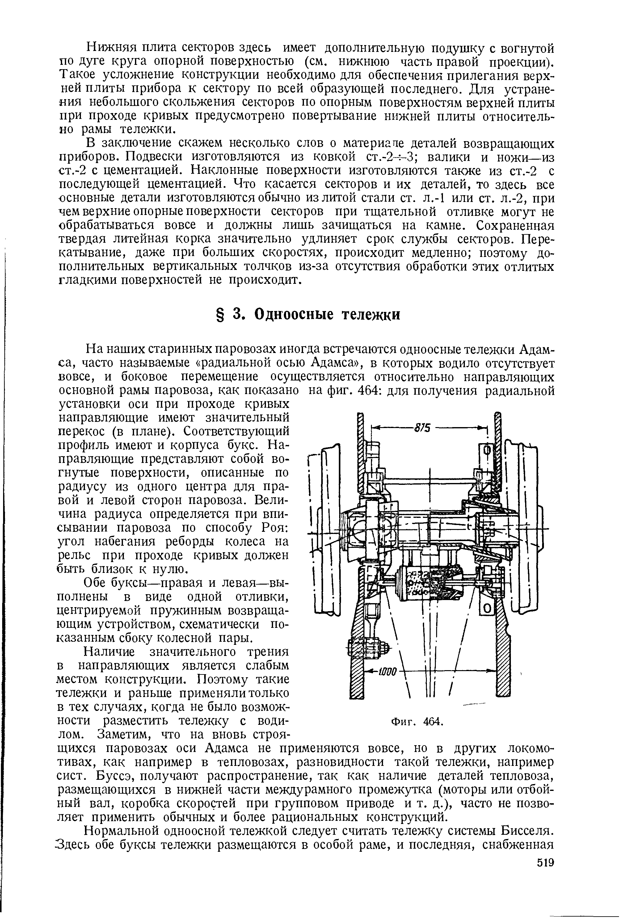 На наших старинных паровозах иногда встречаются одноосные тележки Адамса, часто называемые радиальной осью Адамса , в которых водило отсутствует вовсе, и боковое перемещение осуществляется относительно направляющих основной рамы паровоза, как показано на фиг. 464 для получения радиальной установки оси при проходе кривых направляющие имеют значительный перекос (в плане). Соответствующий профиль имеют и корпуса букс. Направляющие представляют собой вогнутые поверхности, описанные по радиусу из одного центра для правой и левой сторон паровоза. Величина радиуса определяется при вписывании паровоза по способу Роя угол набегания реборды колеса на рельс при проходе кривых должен быть близок к нулю.
