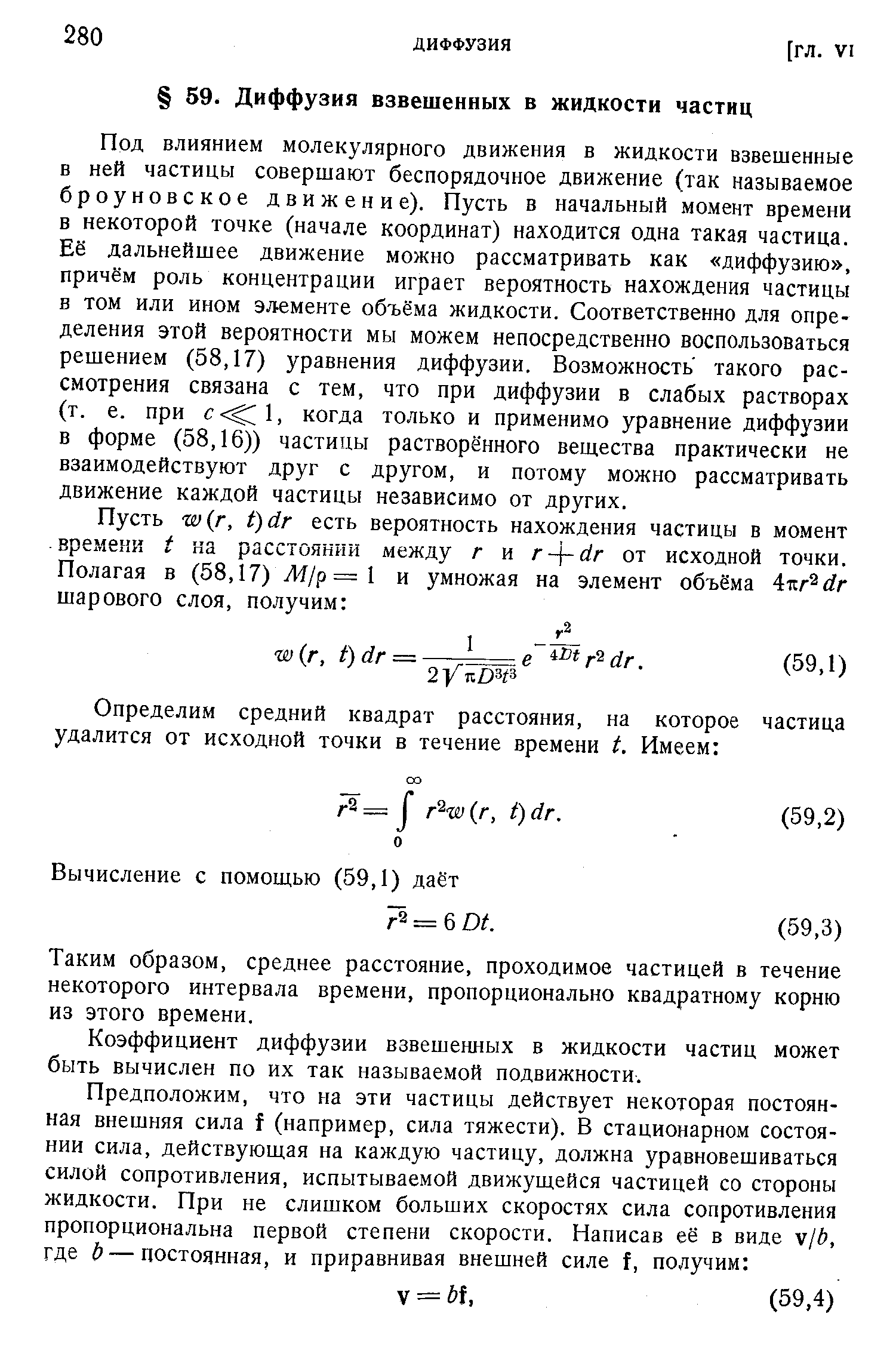 Под влиянием молекулярного движения в жидкости взвешенные в ней частицы совершают беспорядочное движение (так называемое броуновское движение). Пусть в начальный момент времени в некоторой точке (начале координат) находится одна такая частица. Её дальнейшее движение можно рассматривать как диффузию , причём роль концентрации играет вероятность нахождения частицы в том или ином элементе объёма жидкости. Соответственно для определения этой вероятности мы можем непосредственно воспользоваться решением (58,17) уравнения диффузии. Возможность такого рассмотрения связана с тем, что при диффузии в слабых растворах (т. е. при с 1, когда только и применимо уравнение диффузии в форме (58,16)) частицы растворённого вещества практически не взаимодействуют друг с другом, и потому можно рассматривать движение каждой частицы независимо от других.
