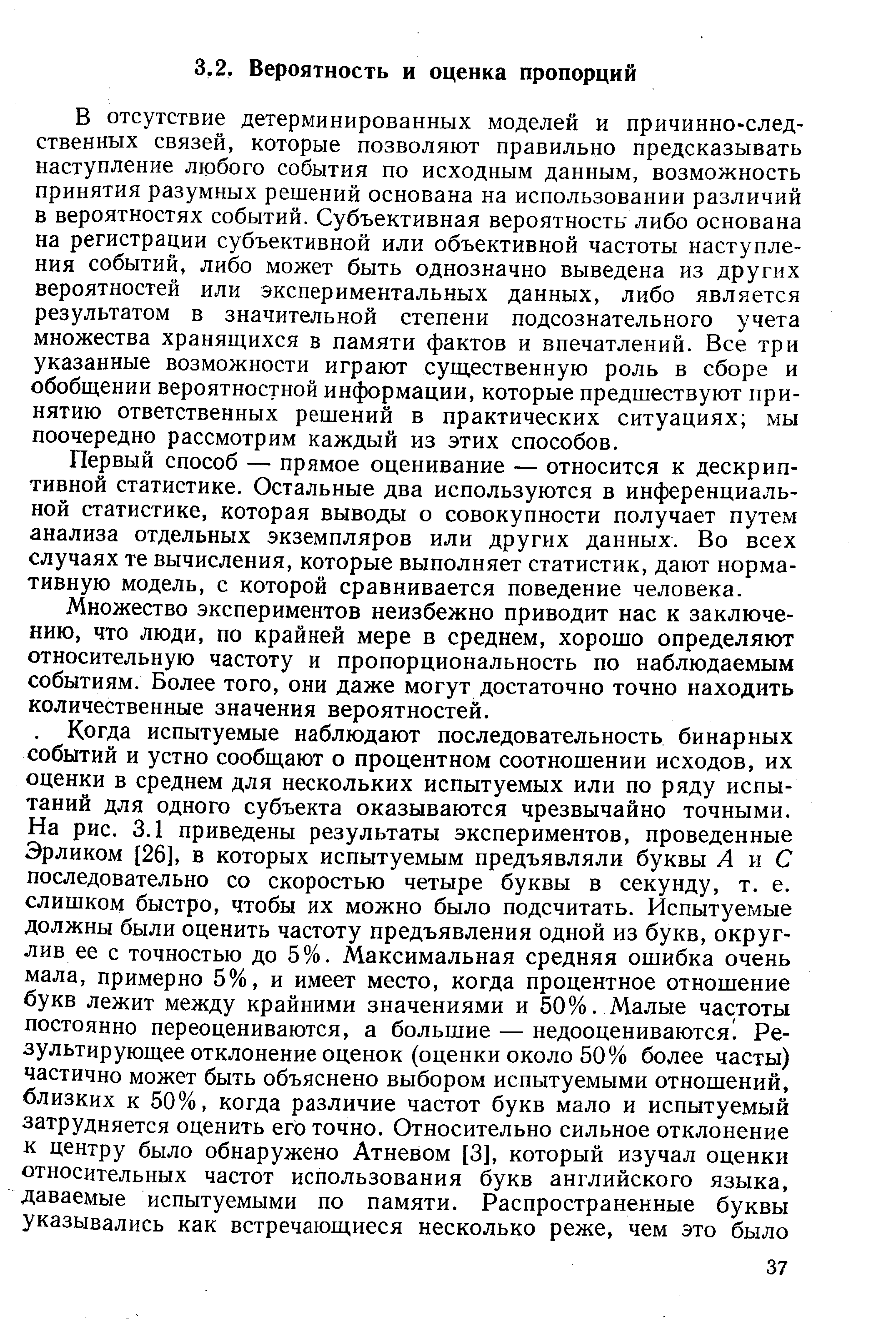 В отсутствие детерминированных моделей и причинно-следственных связей, которые позволяют правильно предсказывать наступление любого события по исходным данным, возможность принятия разумных решений основана на использовании различий в вероятностях событий. Субъективная вероятность либо основана на регистрации субъективной или объективной частоты наступления событий, либо может быть однозначно выведена из других вероятностей или экспериментальных данных, либо является результатом в значительной степени подсознательного учета множества хранящихся в памяти фактов и впечатлений. Все три указанные возможности играют существенную роль в сборе и обобщении вероятностной информации, которые предшествуют принятию ответственных решений в практических ситуациях мы поочередно рассмотрим каждый из этих способов.
