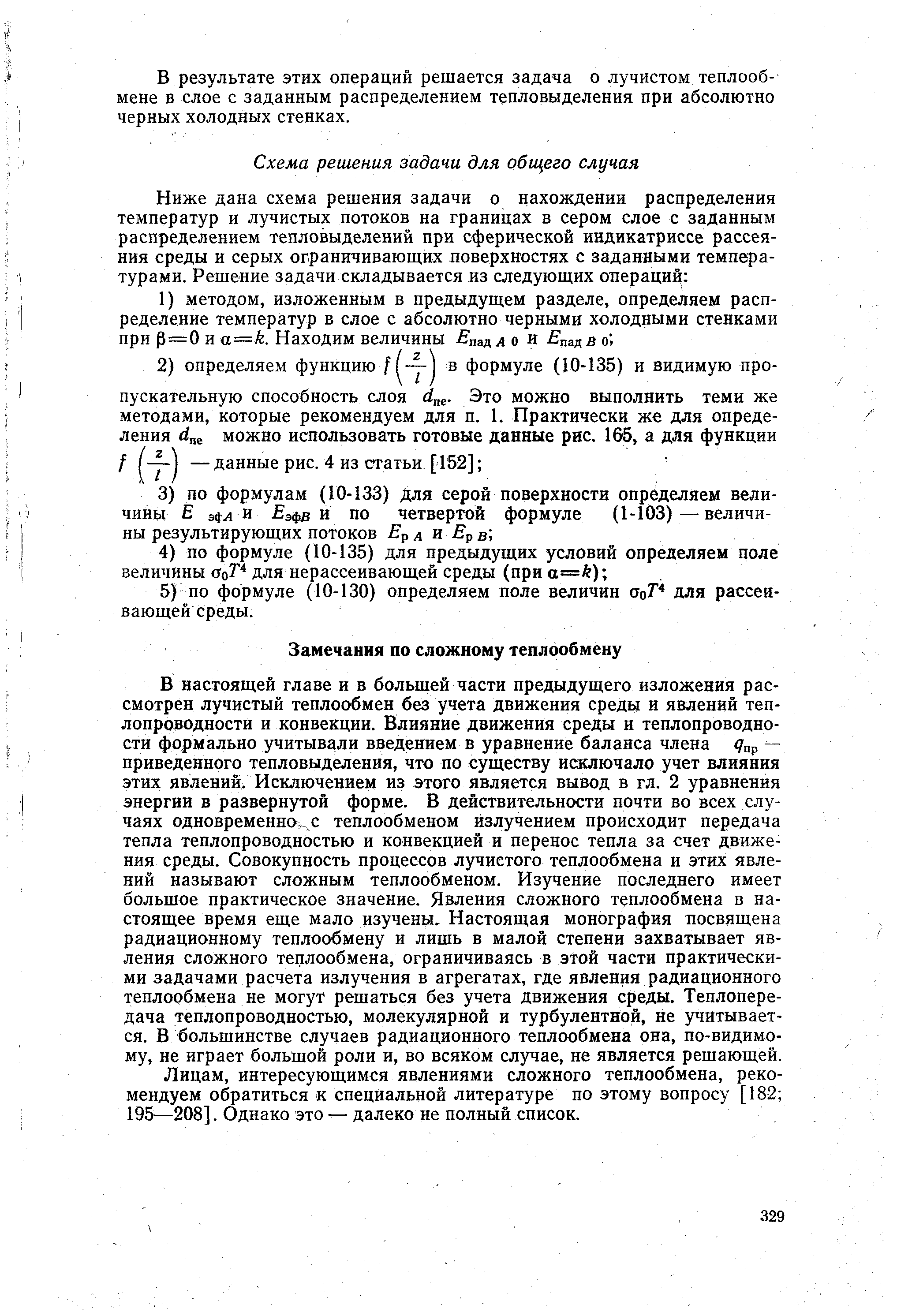 В настоящей главе и в большей части предыдущего изложения рассмотрен лучистый теплообмен без учета движения среды и явлений теплопроводности и конвекции. Влияние движения среды и теплопроводности формально учитывали введением в уравнение баланса члена Япр — приведенного тепловыделения, что по существу исключало учет влияния этих явлений. Исключением из этого является вывод в гл. 2 уравнения энергии в развернутой форме. В действительности почти во всех случаях одновременно,,с теплообменом излучением происходит передача тепла теплопроводностью и конвекцией и перенос тепла за счет движения среды. Совокупность процессов лучистого теплообмена и этих явлений называют сложным теплообменом. Изучение последнего имеет большое практическое значение. Явления сложного теплообмена в настоящее время еще мало изучены. Настоящая монография посвящена радиационному теплообмену и лишь в малой степени захватывает явления сложного теплообмена, ограничиваясь в этой части практическими задачами расчета излучения в агрегатах, где явления радиационного теплообмена не могут решаться без учета движения среды. Теплопередача теплопроводностью, молекулярной и турбулентной, не учитывается. В большинстве случаев радиационного теплообмена она, по-видимо-му, не играет большой роли и, во всяком случае, не является решающей.
