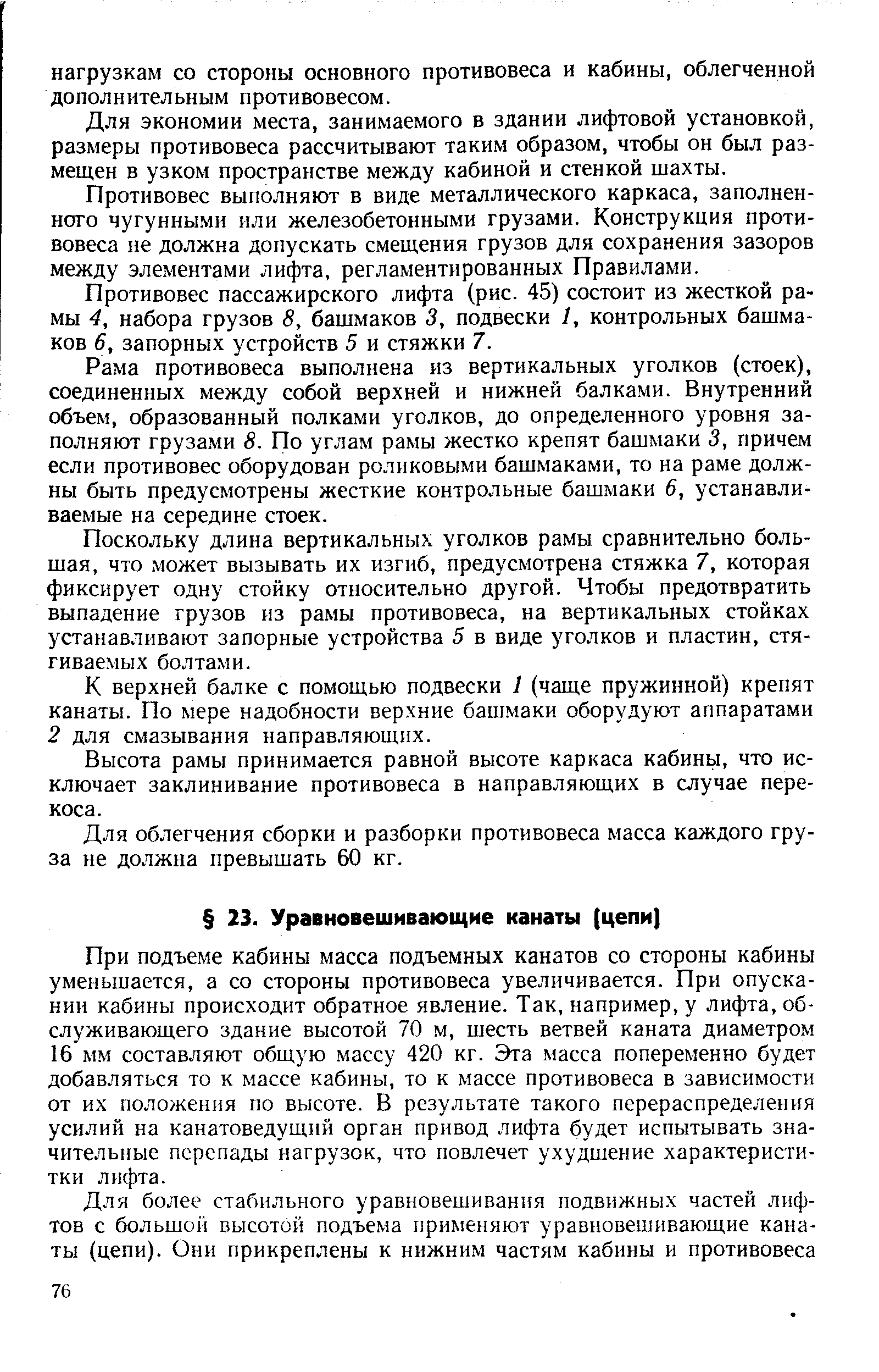 При подъеме кабины масса подъемных канатов со стороны кабины уменьшается, а со стороны противовеса увеличивается. При опускании кабины происходит обратное явление. Так, например, у лифта, обслуживающего здание высотой 70 м, шесть ветвей каната диаметром 16 м.м составляют общую массу 420 кг. Эта масса попеременно будет добавляться то к массе кабины, то к массе противовеса в зависимости от их положения по высоте. В результате такого перераспределения усилий на канатоведущий орган привод лифта будет испытывать значительные перепады нагрузок, что повлечет ухудшение характеристн-тки лифта.
