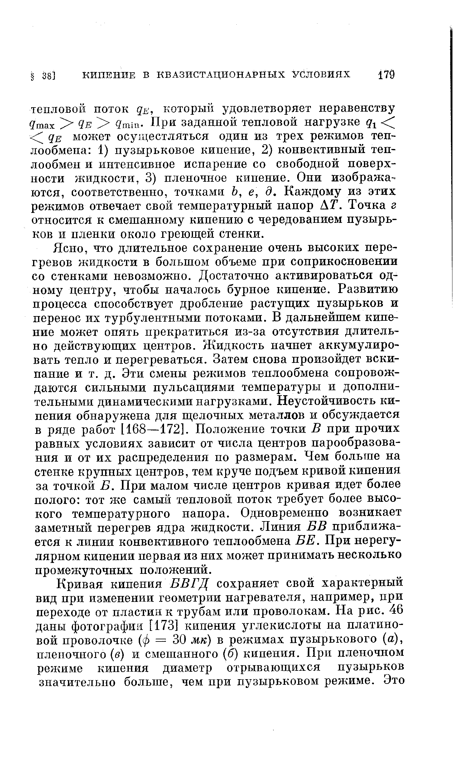 что длительное сохранение очень высоких перегревов жидкости в большом объеме при соприкосновении со стенками невозможно. Достаточно активироваться одному центру, чтобы началось бурное кипение. Развитию процесса способствует дробление растуш их пузырьков и перенос их турбулентными потоками. В дальнейшем кипение может опять прекратиться из-за отсутствия длительно действующих центров. Жидкость начнет аккумулировать тепло и перегреваться. Затем снова произойдет вскипание и т. д. Эти смены режимов теплообмена сопровождаются сильными пульсациями температуры и дополнительными динамическими нагрузками. Неустойчивость кипения обнаружена для щелочных металлов и обсуждается в ряде работ 1168—172]. Положение точки В при прочих равных условиях зависит от числа центров парообразования и от их распределения по размерам. Чем больше на стенке крупных центров, тем круче подъем кривой кипения за точкой В. При малом числе центров кривая идет более полого тот же самый тепловой поток требует более высокого температурного напора. Одновременно возникает заметный перегрев ядра жидкости. Линия ЕВ приближается к линии конвективного теплообмена ВЕ. При нерегулярном кипении первая из них может нринимать несколько промежуточных положений.
