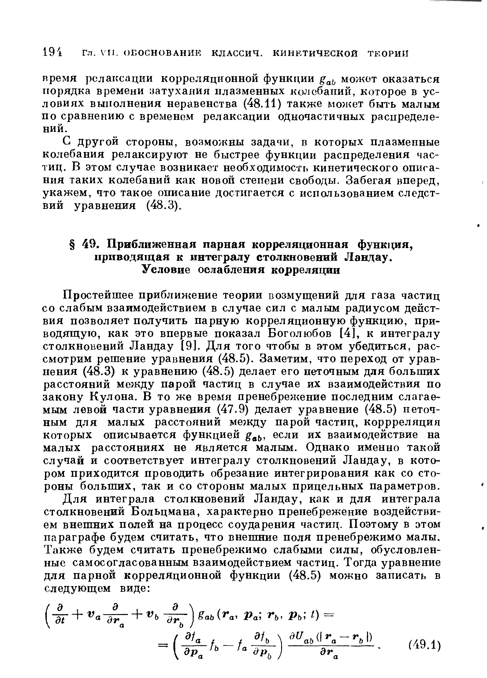 Простейшее приближение теории возмущений для газа частиц со слабым взаимодействием в случае сил с малым радиусом действия позволяет получить парную корреляционную функцию, приводящую, как это впервые показал Боголюбов [4], к интегралу столкновений Ландау [9]. Для того чтобы в этом убедиться, рассмотрим решение уравнения (48.5). Заметим, что переход от уравнения (48.3) к уравнению (48.5) делает его неточным для больших расстояний между парой частиц в случае их взаимодействия по закону Кулона. В то же время пренебрежение последним слагаемым левой части уравнения (47.9) делает уравнение (48.5) неточным для малых расстояний между парой частиц, коррреляция которых описывается функцией если их взаимодействие на малых расстояниях не является малым. Однако именно такой случай и соответствует интегралу столкновений Ландау, в котором приходится проводить обрезание интегрирования как со стороны больших, так и со стороны малых прицельных параметров.
