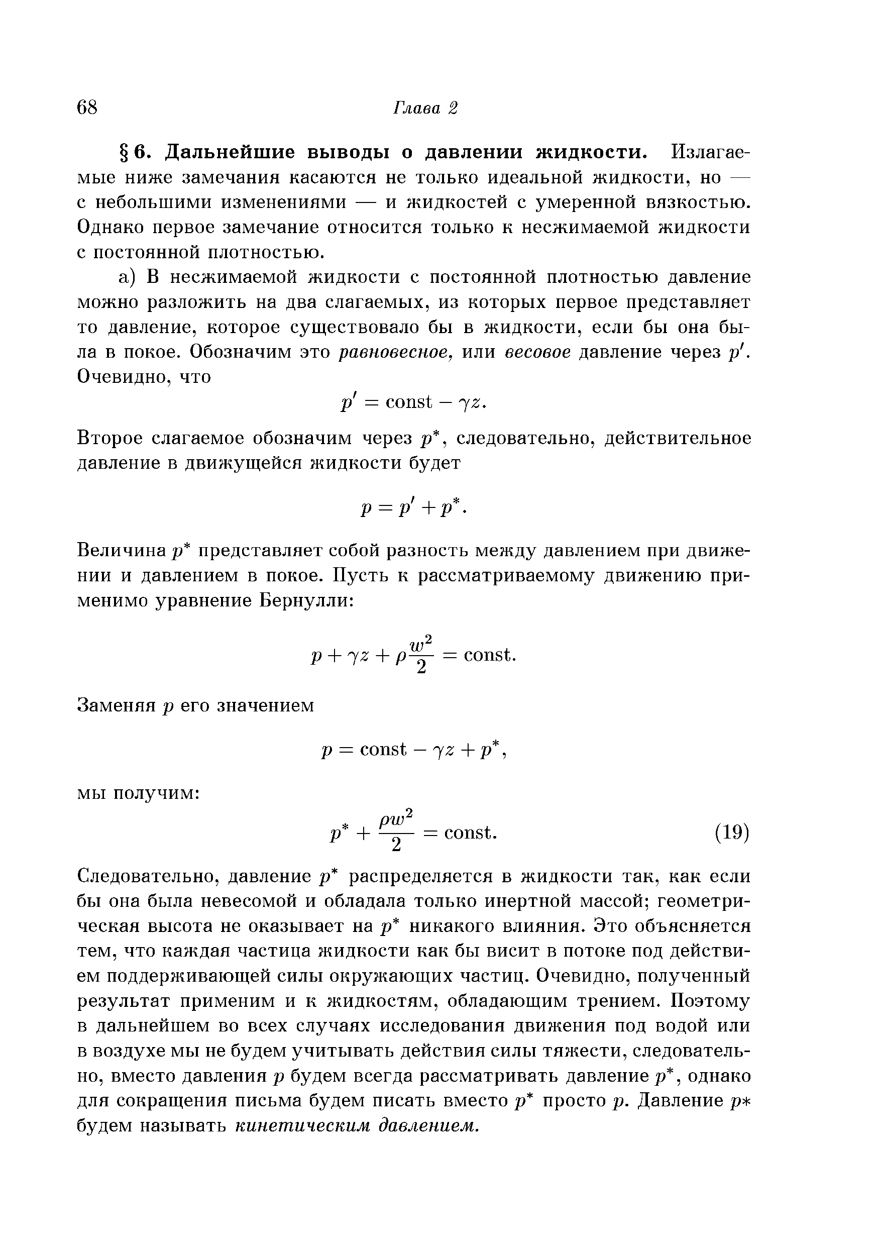 Следовательно, давление р распределяется в жидкости так, как если бы она была невесомой и обладала только инертной массой геометрическая высота не оказывает на р никакого влияния. Это объясняется тем, что каждая частица жидкости как бы висит в потоке под действием поддерживающей силы окружающих частиц. Очевидно, полученный результат применим и к жидкостям, обладающим трением. Поэтому в дальнейшем во всех случаях исследования движения под водой или в воздухе мы не будем учитывать действия силы тяжести, следовательно, вместо давления р будем всегда рассматривать давление р, однако для сокращения письма будем писать вместо р просто р. Давление р будем называть кинетическим давлением.
