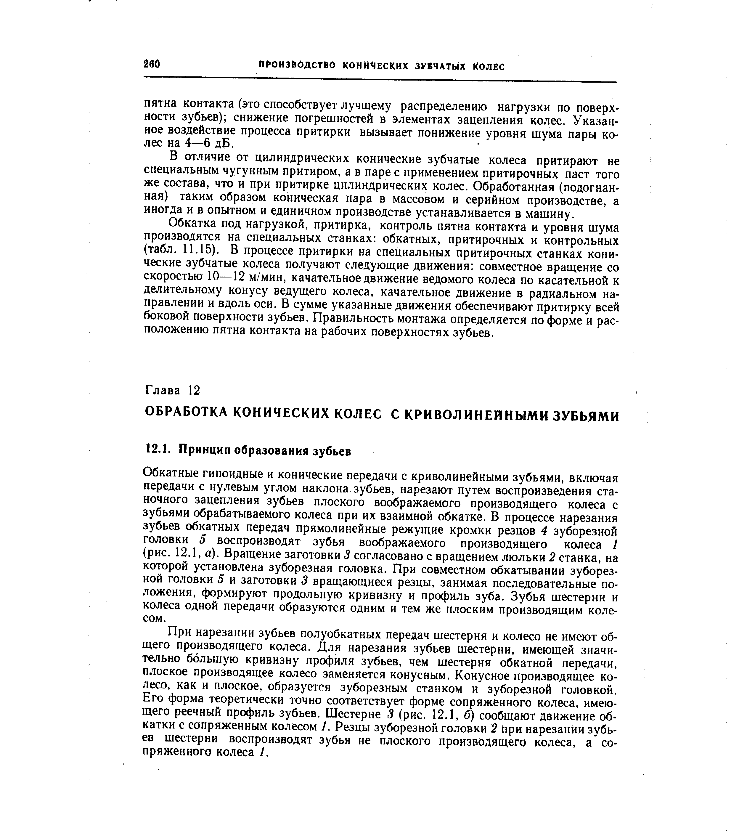 Обкатные гипоидные и конические передачи с криволинейными зубьями, включая передачи с нулевым углом наклона зубьев, нарезают путем воспроизведения станочного зацепления зубьев плоского воображаемого производящего колеса с зубьями обрабатываемого колеса при их взаимной обкатке. В процессе нарезания зубьев обкатных передач прямолинейные режущие кромки резцов 4 зуборезной головки 5 воспроизводят зубья воображаемого производящего колеса 1 (рис. 12.1, а). Вращение заготовки 3 согласовано с вращением люльки 2 станка, на которой установлена зуборезная головка. При совместном обкатывании зуборезной головки 5 и заготовки 3 вращающиеся резцы, занимая последовательные положения, формируют продольную кривизну и профиль зуба. Зубья шестерни и колеса одной передачи образуются одним и тем же плоским производящим колесом.
