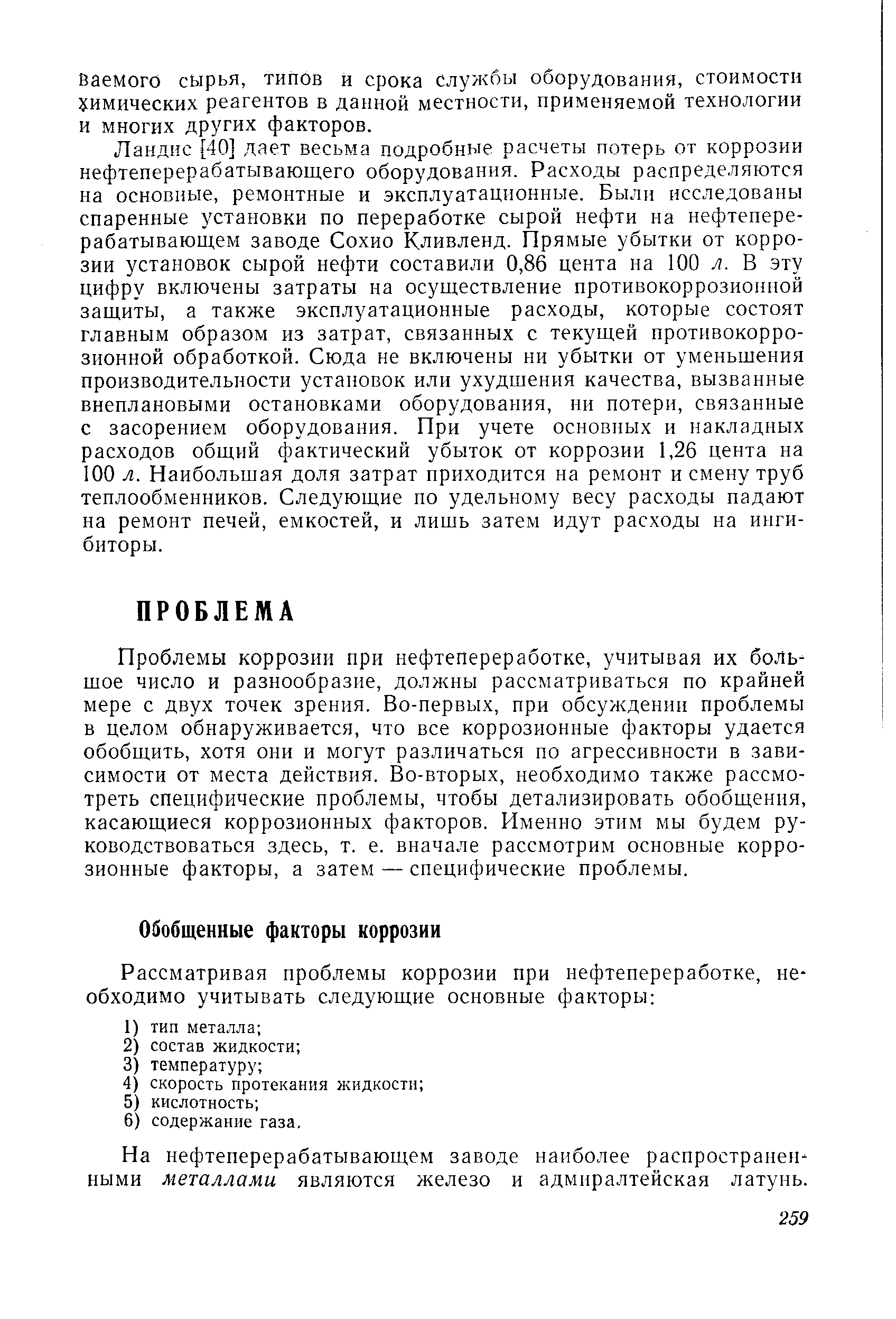 Ландис [40] дает весьма подробные расчеты потерь от коррозии нефтеперерабатывающего оборудования. Расходы распределяются на основные, ремонтные и эксплуатационные. Были исследованы спаренные установки по переработке сырой нефти на нефтеперерабатывающем заводе Сохио Кливленд. Прямые убытки от коррозии установок сырой нефти составили 0,86 цента на 100 я. В эту цифру включены затраты на осуществление противокоррозионной защиты, а также эксплуатационные расходы, которые состоят главным образом из затрат, связанных с текущей противокоррозионной обработкой. Сюда не включены ни убытки от уменьщения производительности установок или ухудшения качества, вызванные внеплановыми остановками оборудования, ни потери, связанные с засорением оборудования. При учете основных и накладных расходов общий фактический убыток от коррозии 1,26 цента на 100 л. Наибольшая доля затрат приходится на ремонт и смену труб теплообменников. Следующие по удельному весу расходы падают на ремонт печей, емкостей, и лишь затем идут расходы на ингибиторы.
