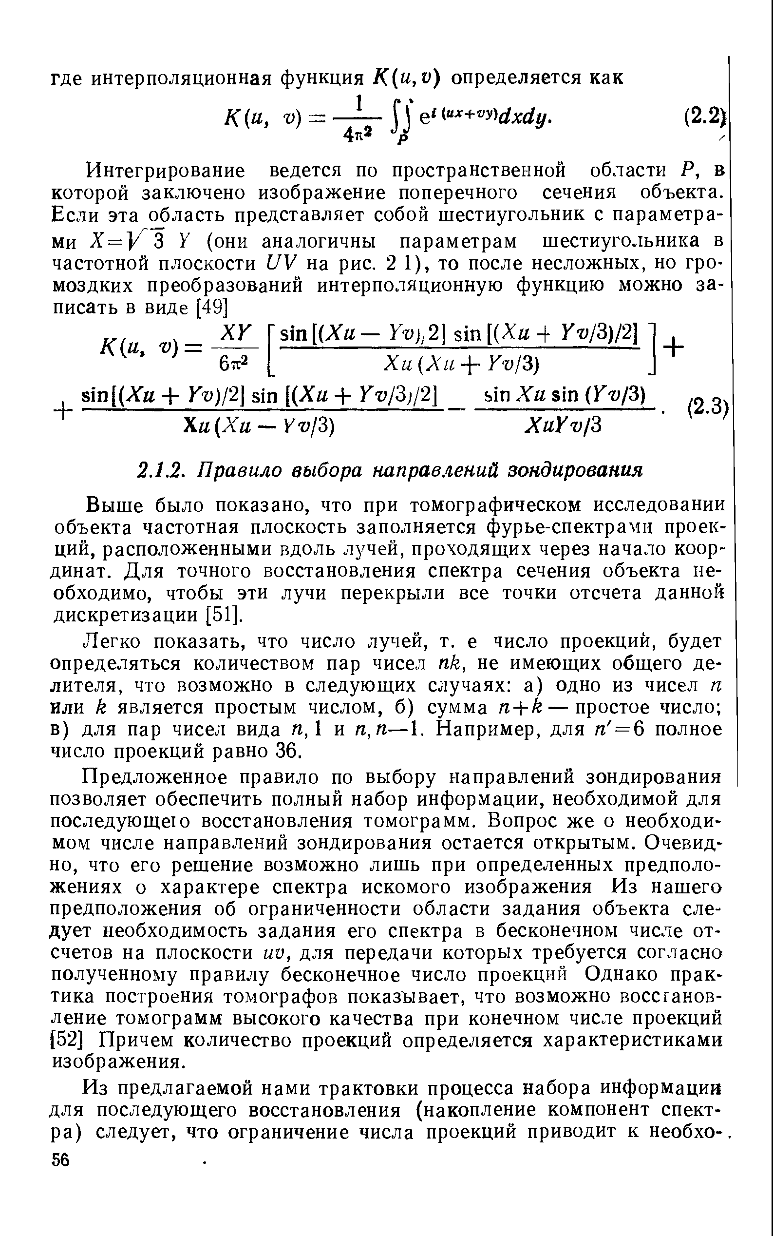 Предложенное правило по выбору направлений зондирования позволяет обеспечить полный набор информации, необходимой для последующею восстановления томограмм. Вопрос же о необходимом числе направлений зондирования остается открытым. Очевидно, что его решение возможно лишь при определенных предположениях о характере спектра искомого изображения Из нашего предположения об ограниченности области задания объекта следует необходимость задания его спектра в бесконечном числе отсчетов на плоскости uv, для передачи которых требуется согласно полученному правилу бесконечное число проекций Однако практика построения томографов показывает, что возможно воссганов-ление томограмм высокого качества при конечном числе проекций [52] Причем количество проекций определяется характеристиками изображения.
