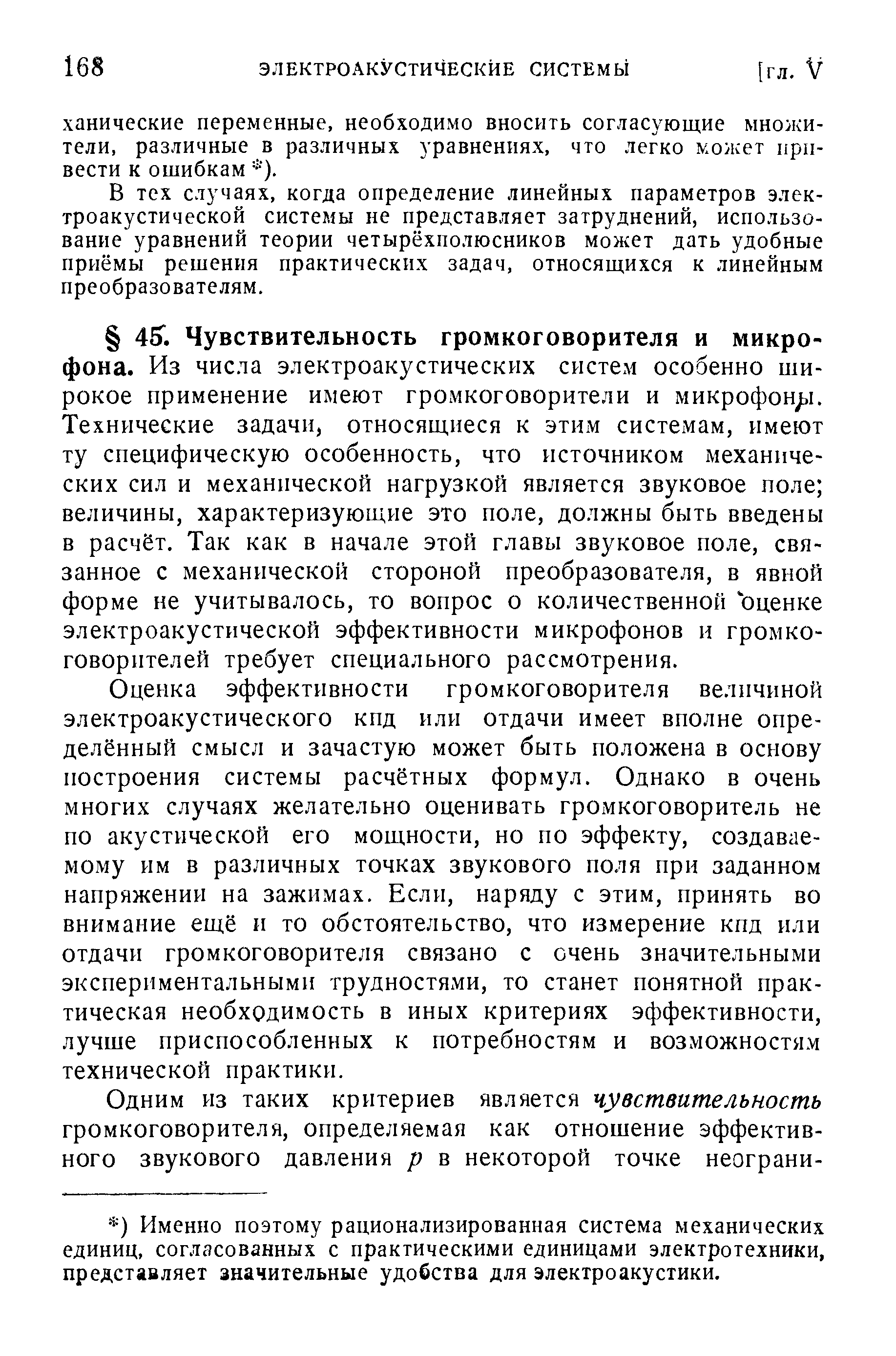 Оценка эффективности громкоговорителя величиной электроакустического кпд или отдачи имеет вполне определённый смысл и зачастую может быть положена в основу построения системы расчётных формул. Однако в очень многих случаях желательно оценивать громкоговоритель не по акустической его мощности, но по эффекту, создаваемому им в различных точках звукового поля при заданном напряжении на зажимах. Если, наряду с этим, принять во внимание ещё н то обстоятельство, что измерение кпд или отдачи громкоговорителя связано с очень значительными экспериментальными трудностями, то станет понятной практическая необходимость в иных критериях эффективности, лучше приспособленных к потребностям и возможностям технической практики.
