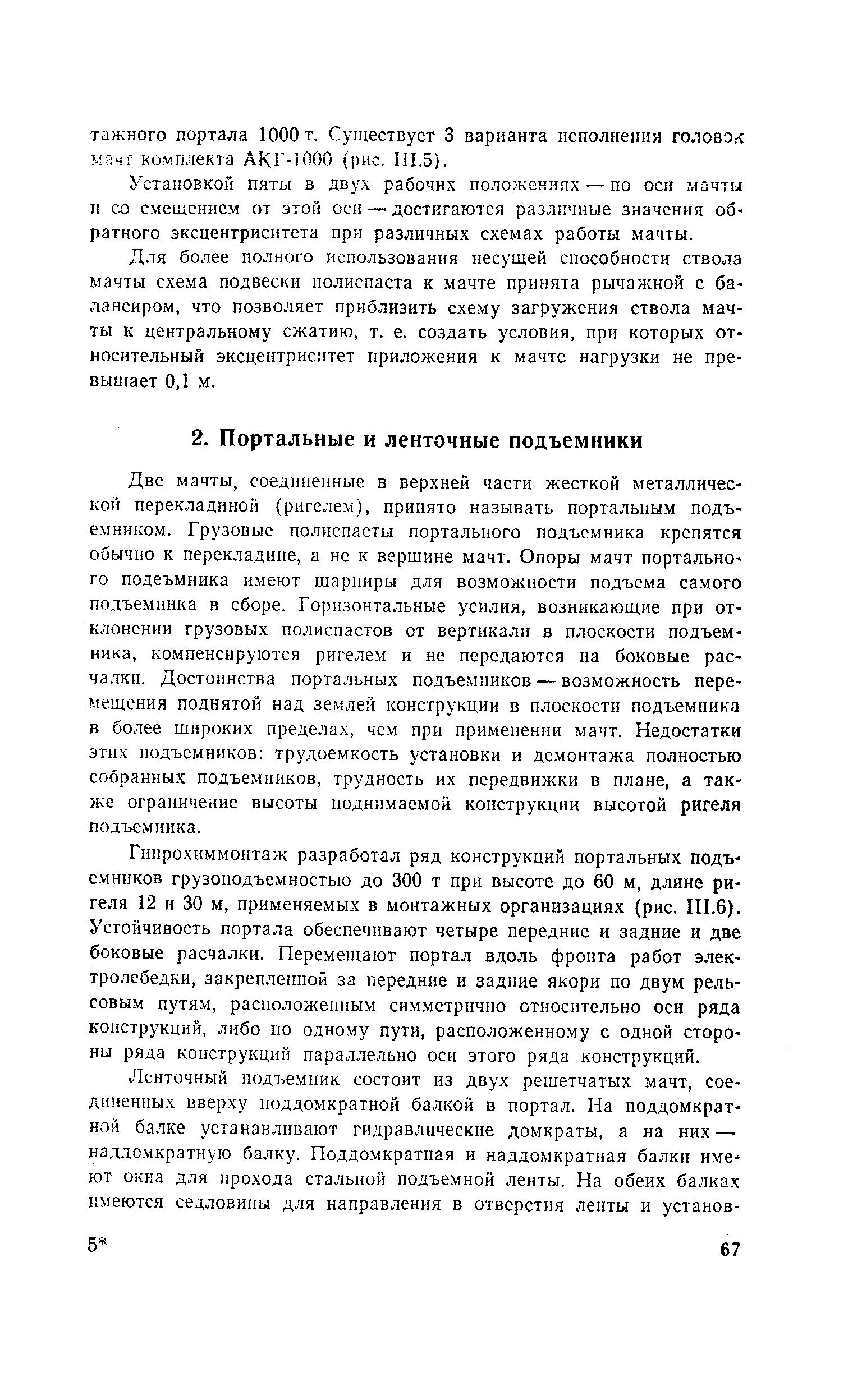 Две мачты, соединенные в верхней части жесткой металлической перекладиной (ригелем), принято называть портальным подъемником. Грузовые полиспасты портального подъемника крепятся обычно к перекладине, а не к вершине мачт. Опоры мачт портального подеъмника имеют шарниры для возможности подъема самого подъемника в сборе. Горизонтальные усилия, возникающие при отклонении грузовых полиспастов от вертикали в плоскости подъемника, компенсируются ригелем и не передаются на боковые расчалки. Достоинства портальных подъемников — возможность перемещения поднятой над землей конструкции в плоскости подъемника в более широких пределах, чем при применении мачт. Недостатки этих подъемников трудоемкость установки и демонтажа полностью собранных подъемников, трудность их передвижки в плане, а также ограничение высоты поднимаемой конструкции высотой ригеля подъемника.
