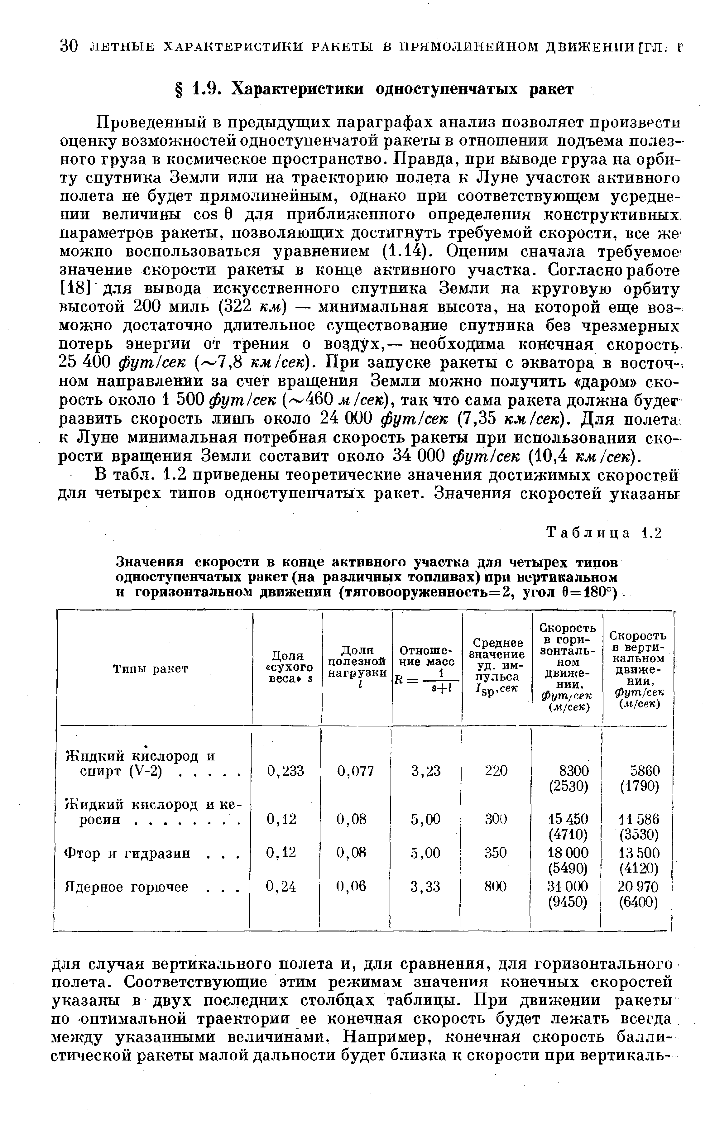 Проведенный в предыдущих параграфах анализ позволяет произвести оценку возможностей одноступенчатой ракеты в отношении подъема полезного груза в космическое пространство. Правда, при выводе груза на орбиту спутника Земли или на траекторию полета к Луне участок активного полета не будет прямолинейным, однако при соответствующем усреднении величины os 0 для приближенного определения конструктивных параметров ракеты, позволяющих достигнуть требуемой скорости, все же можно воспользоваться уравнением (1.14). Оценим сначала требуемое значение х корости ракеты в конце активного участка. Согласно работе [18] Для вывода искусственного спутника Земли на круговую орбиту высотой 200 миль (322 км) — минимальная высота, на которой еще возможно достаточно длительное существование спутника без чрезмерных потерь энергии от трения о воэдух,— необходима конечная скорость 25 400 фут сек ( 7,8 км/сек). При запуске ракеты с экватора в восточ- ном направлении за счет вращения Земли можно получить даром скорость около 1 500 фут/сек (- 460 jtt/сек), так что сама ракета должна будег развить скорость лишь около 24 000 фут/сек (7,35 км/сек). Для полета к Луне минимальная потребная скорость ракеты при использовании скорости вращения Земли составит около 34 ООО фут/сек (10,4 км/сек).
