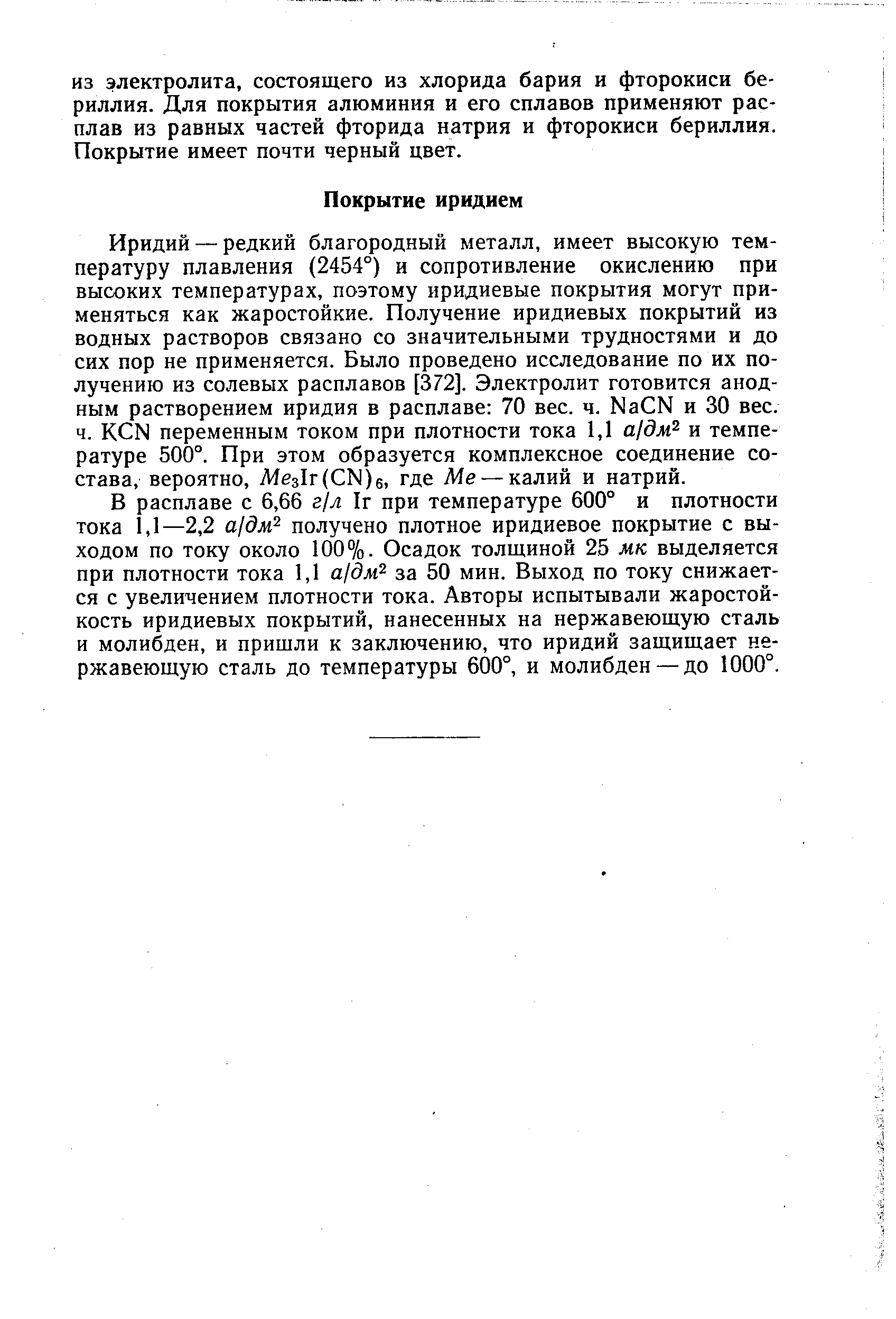 Иридий — редкий благородный металл, имеет высокую температуру плавления (2454°) и сопротивление окислению при высоких температурах, поэтому иридиевые покрытия могут применяться как жаростойкие. Получение иридиевых покрытий из водных растворов связано со значительными трудностями и до сих пор не применяется. Было проведено исследование по их получению из солевых расплавов [372]. Электролит готовится анодным растворением иридия в расплаве 70 вес. ч. Na N и 30 вес.
