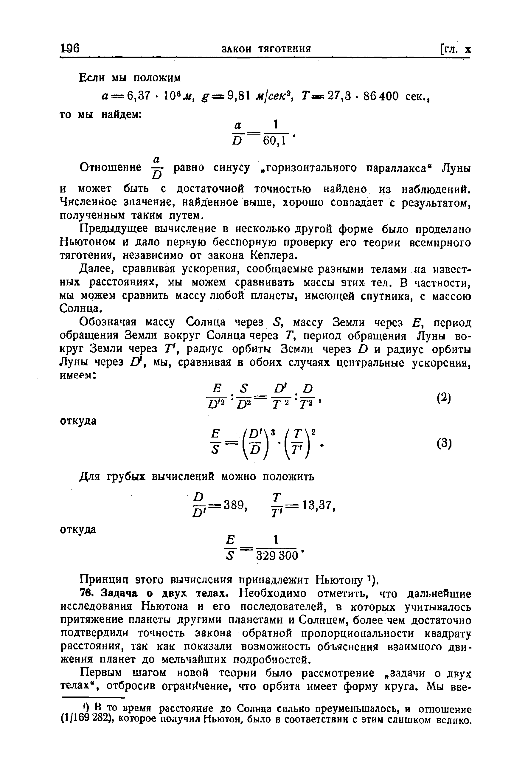 Принцип этого вычисления принадлежит Ньютону 76. Задача о двух телах. Необходимо отметить, что дальнейшие исследования Ньютона и его последователей, в которых учитывалось притяжение планеты другими планетами и Солнцем, более чем достаточно подтвердили точность закона обратной пропорциональности квадрату расстояния, так как показали возможность объяснения взаимного движения планет до мельчайших подробностей.
