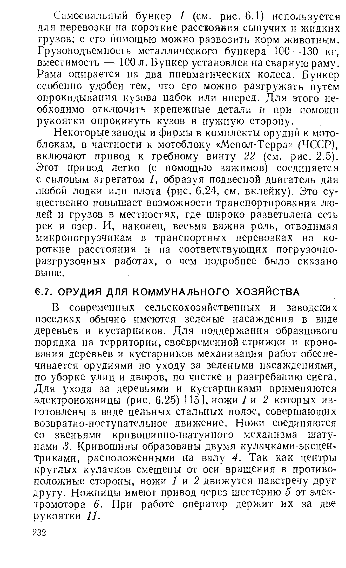 В современных сельскохозяйственных и заводских поселках обычно имеются зеленые насаждения в виде деревьев и кустарников. Для поддержания образцового порядка на территории, своевременной стрижки и кроно-вания деревьев и кустарников механизация работ обеспечивается орудиями по уходу за зелеными насаждениями, по уборке улиц и дворов, по чистке и разгребанию снега. Для ухода за деревьями и кустарниками применяются электроножницы (рис. 6.25) [15], ножи / и 2 которых изготовлены в виде цельных стальных полос, совершающих возвратно-поступательное движение. Ножи соединяются со звеньями кривошипно-шатунного механизма шатунами 3. Кривошипы образованы двумя кулачками-эксцентриками, расположенными на валу 4. Так как центры круглых кулачков смещены от оси вращения в противоположные стороны, ножи 1 ц 2 движутся навстречу друг другу. Ножницы имеют привод через шестерню 5 от электромотора 6. При работе оператор держит их за две рукоятки 11.
