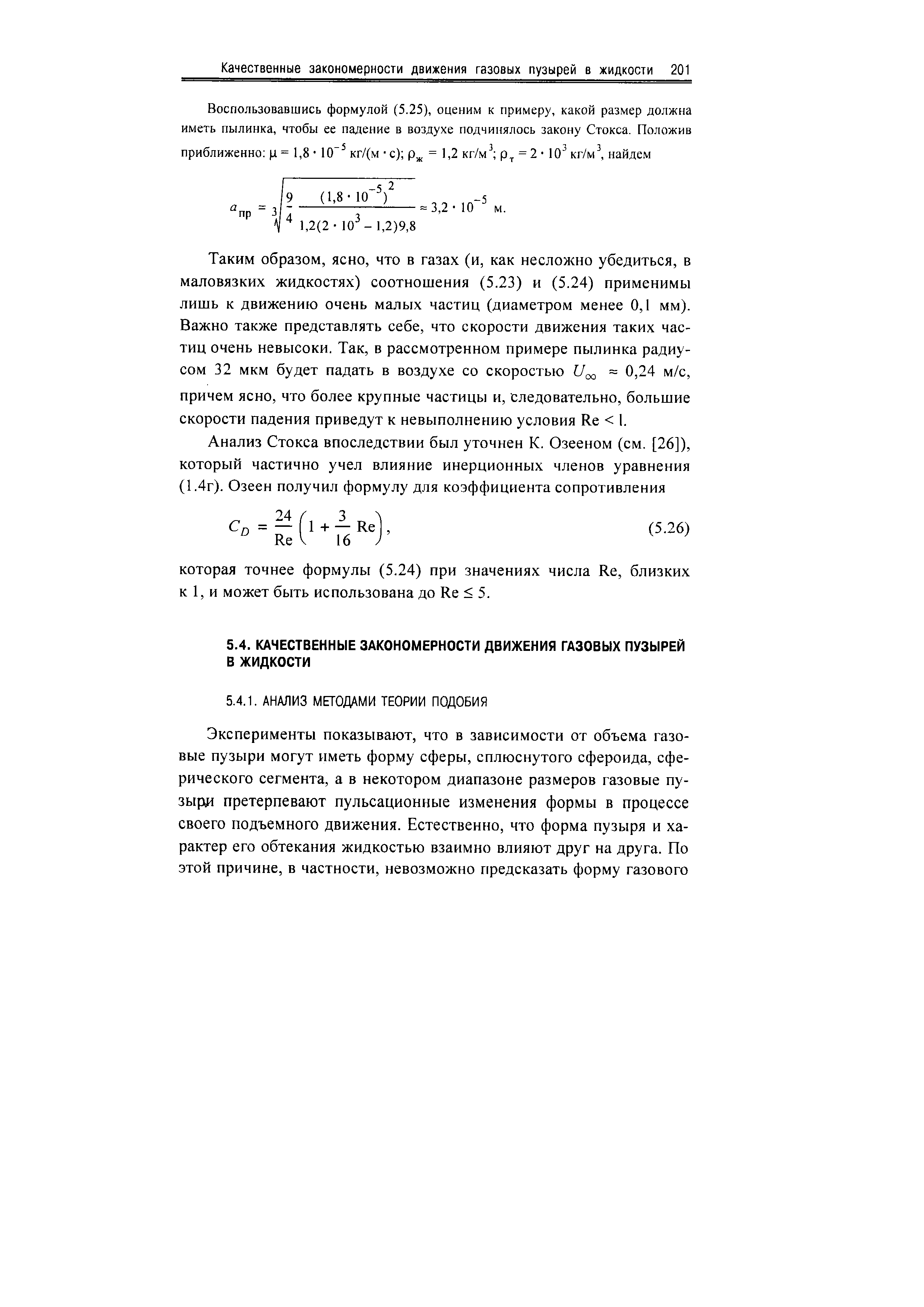 Таким образом, ясно, что в газах (и, как несложно убедиться, в маловязких жидкостях) соотношения (5.23) и (5.24) применимы лишь к движению очень малых частиц (диаметром менее 0,1 мм). Важно также представлять себе, что скорости движения таких частиц очень невысоки. Так, в рассмотренном примере пылинка радиусом 32 мкм будет падать в воздухе со скоростью /qo = 0)24 м/с, причем ясно, что более крупные частицы и, следовательно, большие скорости падения приведут к невыполнению условия Re 1.
