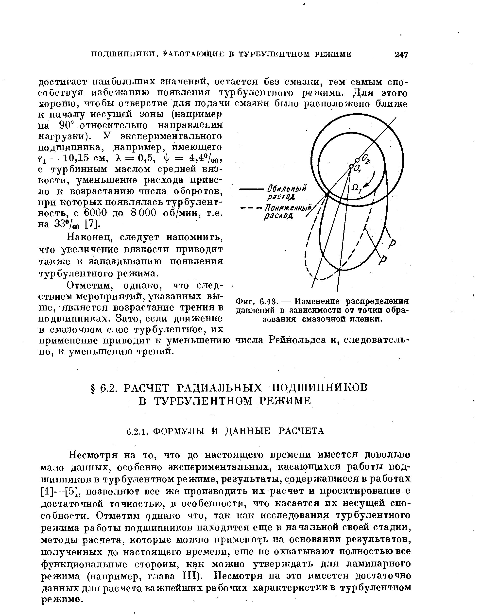 Несмотря на то, что до настоящего времени имеется довольно мало данных, особенно экспериментальных, касающихся работы подшипников в турбулентном режиме, результаты, содержащиеся в работах [1]—[5], позволяют все же производить их расчет и проектирование с достаточной точностью, в особенности, что касается их несущей способности. Отметим однако что, так как исследования турбулентного режима работы подшипников находятся еще в начальной своей стадии, методы расчета, которые можно применять на основании результатов, полученных до настоящего времени, еще не охватывают полностью все функциональные стороны, как можно утверждать для ламинарного режима (например, глава III). Несмотря на это имеется достаточно данных для расчета важнейших рабочих характеристик в турбулентном режиме.
