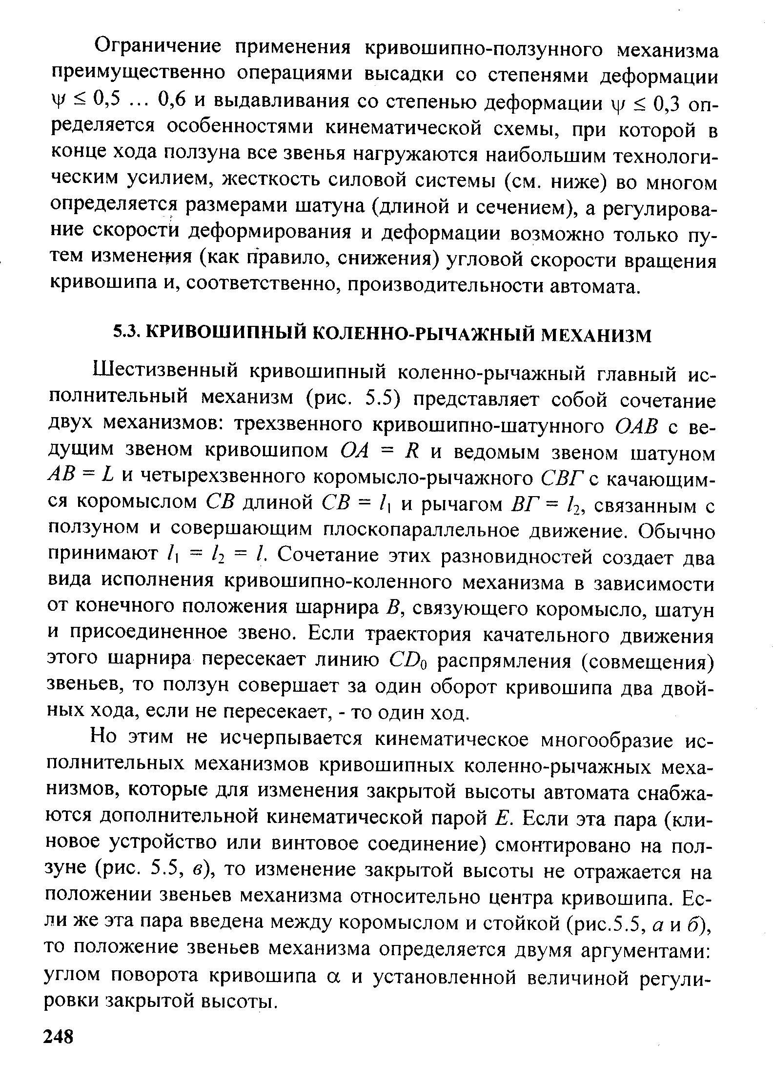 Шестизвенный кривошипный коленно-рычажный главный исполнительный механизм (рис. 5,5) представляет собой сочетание двух механизмов трехзвенного кривошипно-шатунного ОАВ с ведущим звеном кривошипом ОА = К н ведомым звеном шатуном АВ = X и четырехзвенного коромысло-рычажного СВГ с качающимся коромыслом СВ длиной СВ = / и рычагом ВГ = /2, связанным с ползуном и совершающим плоскопараллельное движение. Обычно принимают / = /2 = /. Сочетание этих разновидностей создает два вида исполнения кривошипно-коленного механизма в зависимости от конечного положения шарнира В, связующего коромысло, шатун и присоединенное звено. Если траектория качательного движения этого шарнира пересекает линию СПо распрямления (совмещения) звеньев, то ползун совершает за один оборот кривошипа два двойных хода, если не пересекает, - то один ход.
