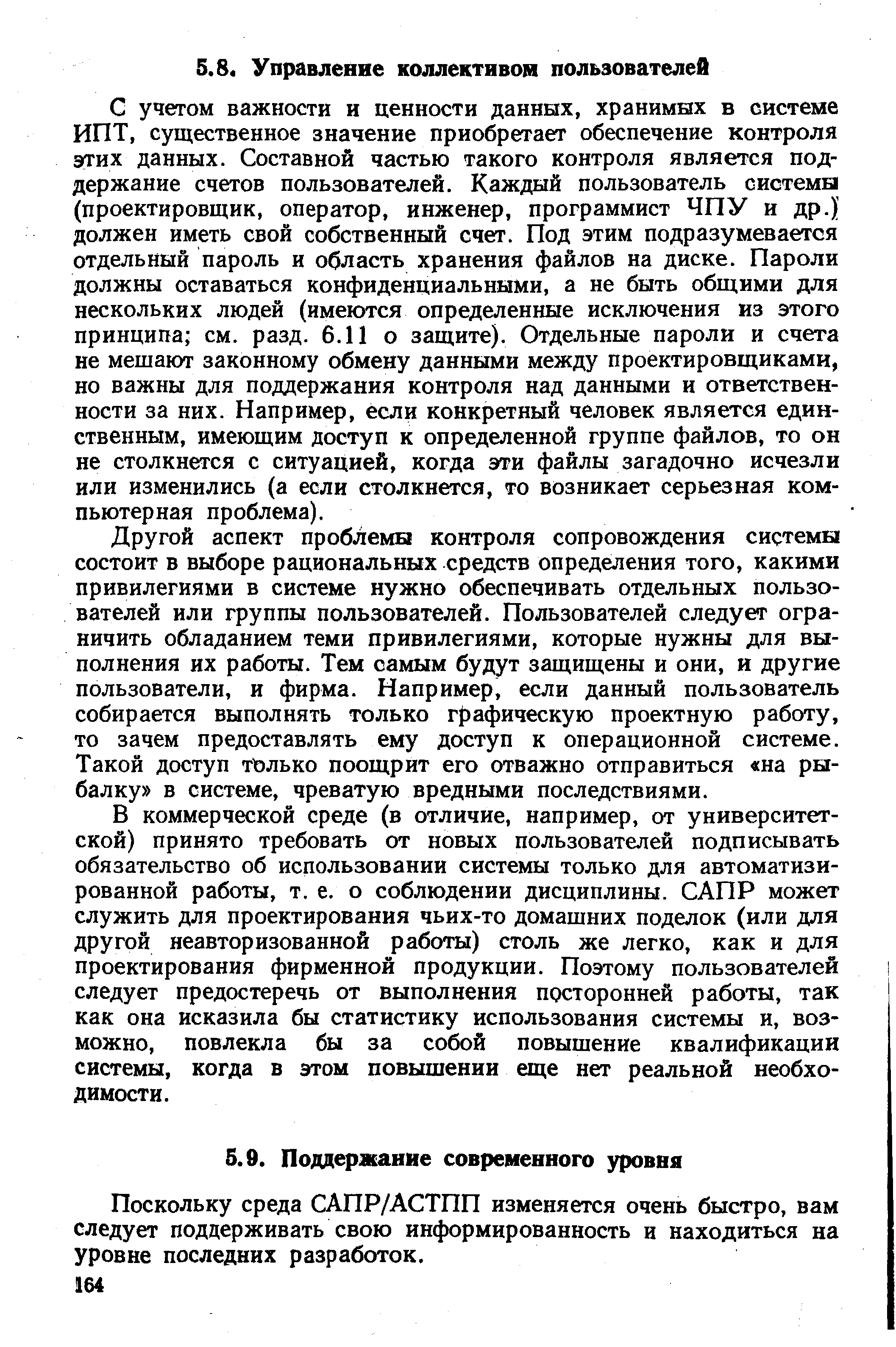 С учетом важности и ценности данных, хранимых в системе ИПТ, существенное значение приобретает обеспечение контроля этих данных. Составной частью такого контроля является поддержание счетов пользователей. Каждый пользователь системы (проектировщик, оператор, инженер, программист ЧПУ и др.) должен иметь свой собственный счет. Под этим подразумевается отдельный пароль и область хранения файлов на диске. Пароли должны оставаться конфиденциальными, а не быть общими для нескольких людей (имеются определенные исключения из этого принципа см. разд. 6.11 о защите). Отдельные пароли и счета не мешают законному обмену данными между проектировщиками, но важны для поддержания контроля над данными и ответственности за них. Например, если конкретный человек является единственным, имеющим доступ к определенной группе файлов, то он не столкнется с ситуацией, когда эти файлы загадочно исчезли или изменились (а если столкнется, то возникает серьезная компьютерная проблема).
