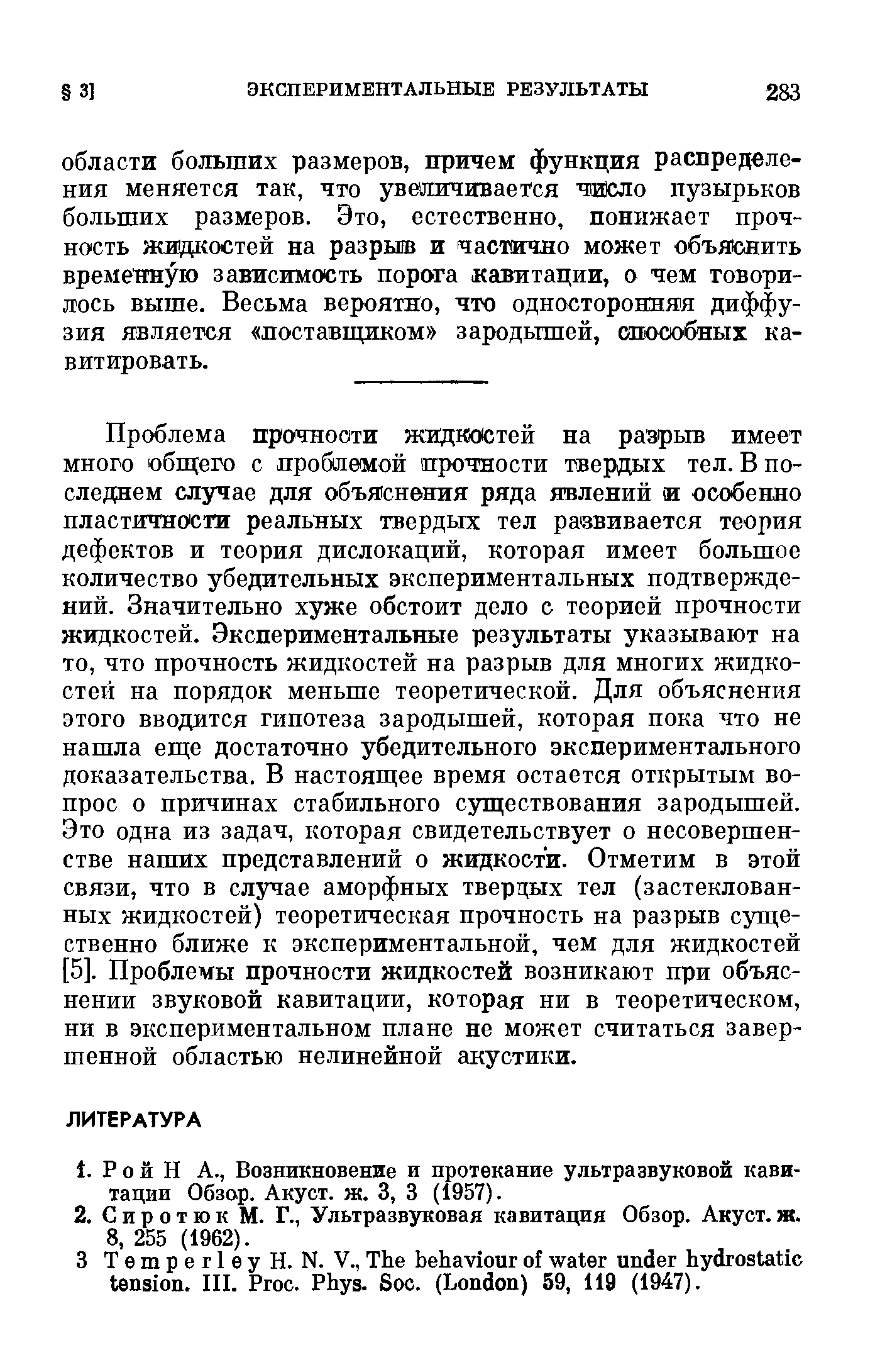 Проблема прочности жидкостей на разрыв имеет много общего с проблемой прочности твердых тел. В последнем случае для объяснения ряда явлений и особенно пластичности реальных твердых тел развивается теория дефектов и теория дислокаций, которая имеет большое количество убедительных экспериментальных подтверждений. Значительно хуже обстоит дело с теорией прочности жидкостей. Экспериментальные результаты указывают на то, что прочность жидкостей на разрыв для многих жидкостей на порядок меньше теоретической. Для объяснения этого вводится гипотеза зародышей, которая пока что не нашла еще достаточно убедительного экспериментального доказательства. В настоящее время остается открытым вопрос о пр1гчинах стабильного существования зародышей. Это одна из задач, которая свидетельствует о несовершенстве наших представлений о жидкости. Отметим в этой связи, что в случае аморфных твердых тел (застеклован-ных жидкостей) теоретическая прочность на разрыв существенно ближе к экспериментальной, чем для жидкостей [5]. Проблемы прочности жидкостей возникают при объяснении звуковой кавитации, которая ни в теоретическом, ни в экспериментальном плане не может считаться завершенной областью нелинейной акустики.
