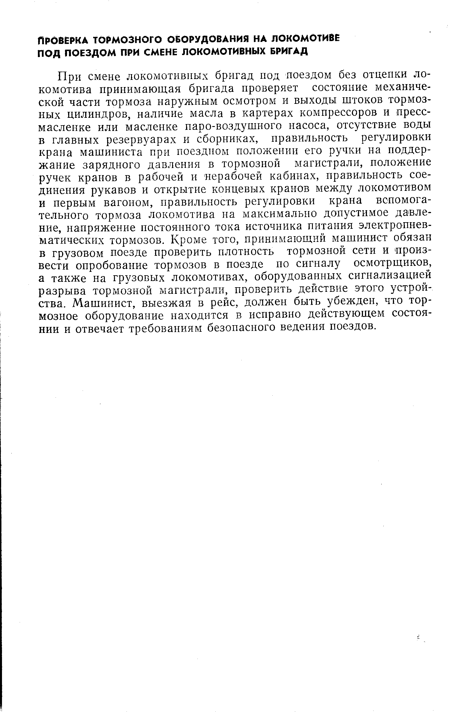 При смене локомотивных бригад под поездом без отцепки локомотива принимающая бригада проверяет состояние механической части тормоза наружным осмотром и выходы штоков тормозных цилиндров, наличие масла в картерах компрессоров и пресс-масленке или масленке паро-воздушного насоса, отсутствие воды в главных резервуарах и сборниках, правильность регулировки крана машиниста при поездном положении его ручки на поддержание зарядного давления в тормозной магистрали, положение ручек кранов в рабочей и нерабочей кабинах, правильность соединения рукавов и открытие концевых кранов между локомотивом и первым вагоном, правильность регулировки крана вспомогательного тормоза локомотива на максимально допустимое давление, напряжение постоянного тока источника питания электропнев-матических тормозов. Кроме того, принимающий машинист обязан в грузовом поезде проверить плотность тормозной сети и произвести опробование тормозов в поезде по сигналу осмотрщиков, а также на грузовых локомотивах, оборудованных сигнализацией разрыва тормозной магистрали, проверить действие этого устройства. Машинист, выезжая в рейс, должен быть убежден, что тормозное оборудование находится в исправно действующем состоянии и отвечает требованиям безопасного ведения поездов.
