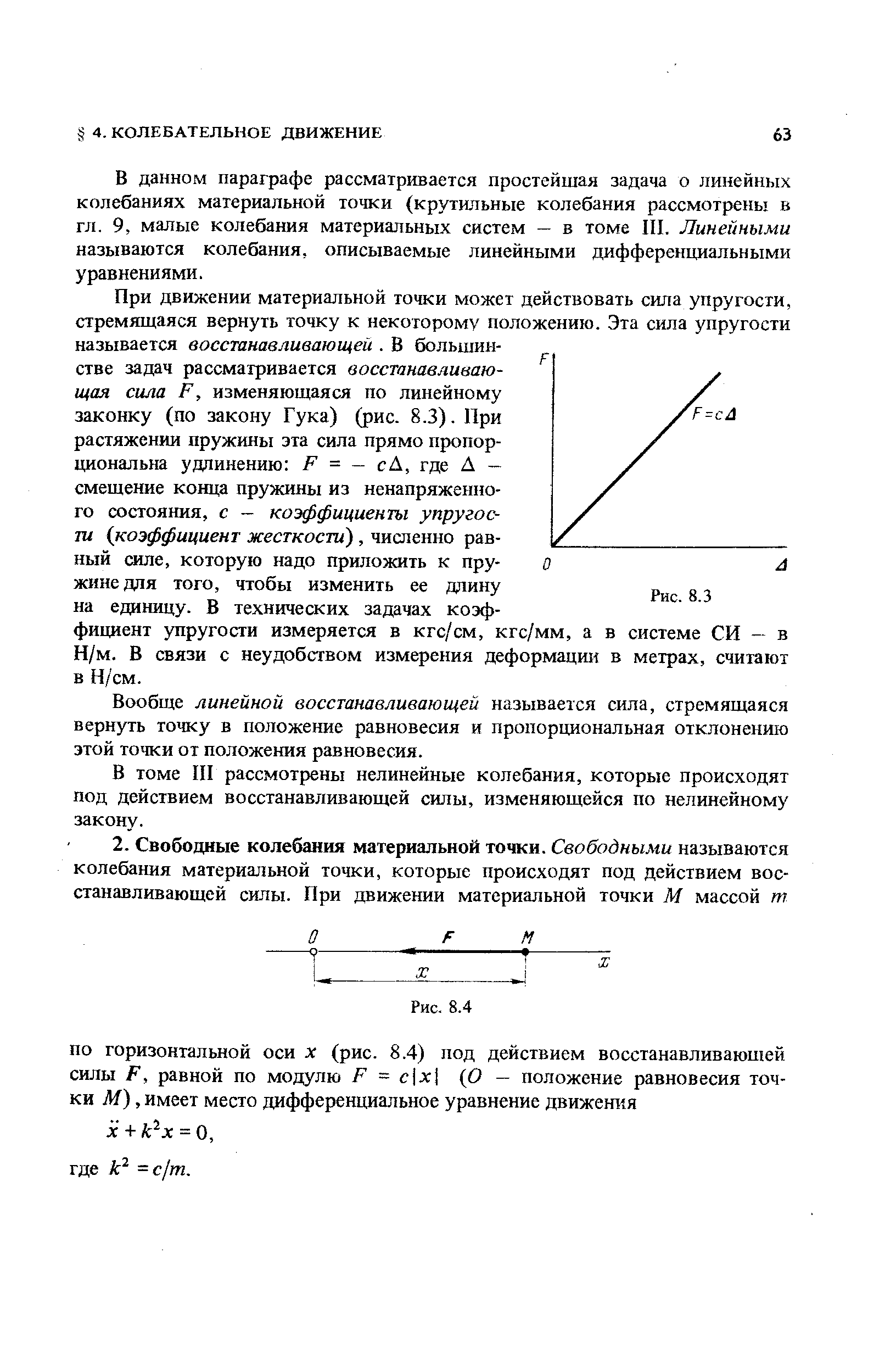 При движении материальной точки может действовать сила упругости, стремящаяся вернуть точку к некоторому положению. Эта сила упругости называется восстанавливающей. В большинстве задач рассматривается восстанавливающая сила F, изменяющаяся по линейному законку (по закону Гука) (рис. 8.3). При растяжении пружины эта сила прямо пропор-щюнальна удлинению F = — сА, где Д — смещение конца пружины из ненапряженного состояния, с — коэффициенты упругости коэффициент жесткости), численно равный силе, которую надо приложить к пружине для того, чтобы изменить ее длину на единицу. В технических задачах коэффициент упругости измеряется в кгс/см, кгс/мм, а в системе СИ — в Н/м. В связи с неудобством измерения деформации в метрах, считают в Н/см.
