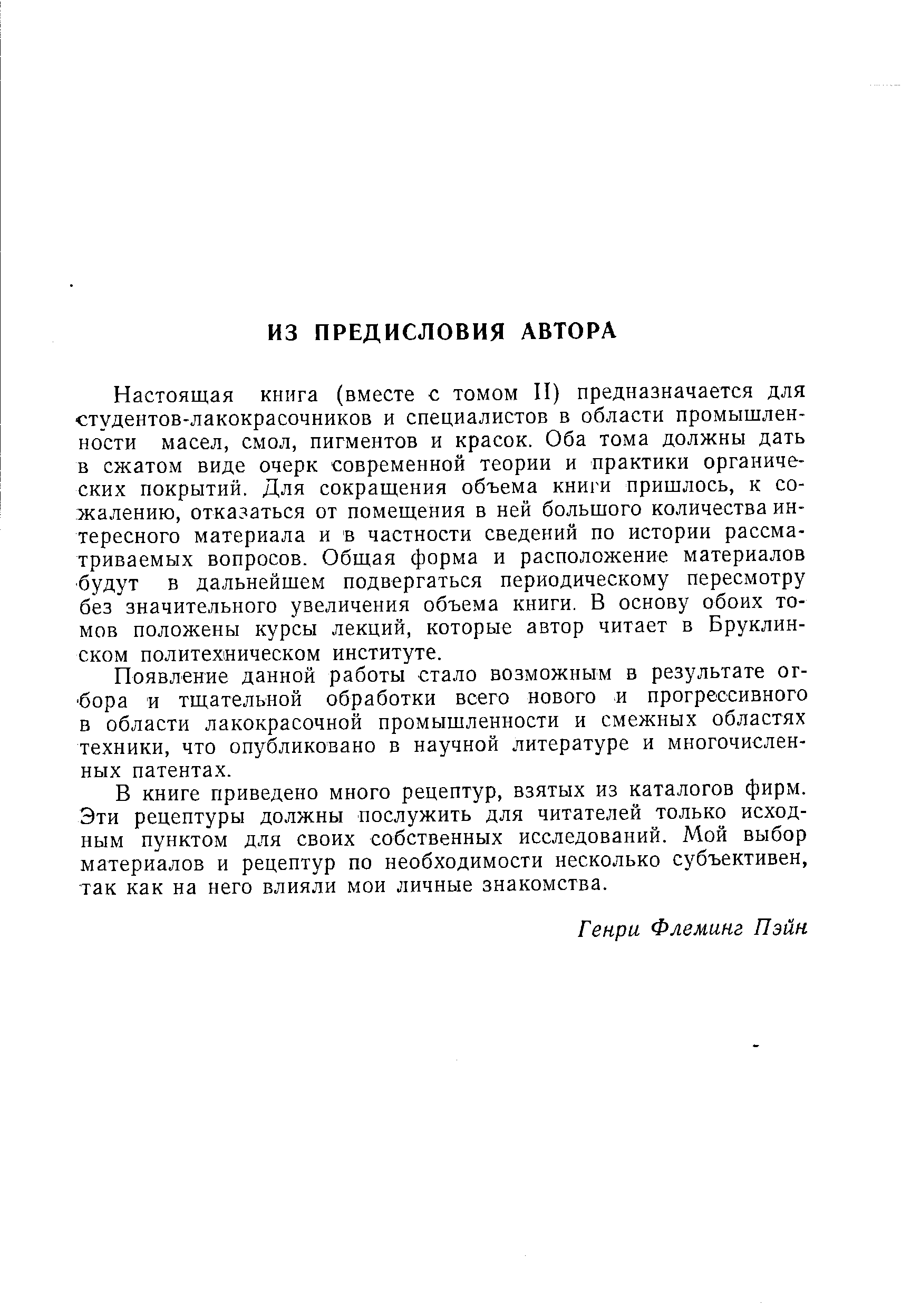 Настоящая книга (вместе с томом II) предназначается для студентов-лакокрасочников и специалистов в области промышленности масел, смол, пигментов и красок. Оба тома должны дать в сжатом виде очерк современной теории и практики органических покрытий. Для сокращения объема книги пришлось, к сожалению, отказаться от помещения в ней большого количества интересного материала и в частности сведений по истории рассматриваемых вопросов. Общая форма и расположение материалов будут в дальнейшем подвергаться периодическому пересмотру без значительного увеличения объема книги. В основу обоих томов положены курсы лекций, которые автор читает в Бруклинском политехническом институте.
