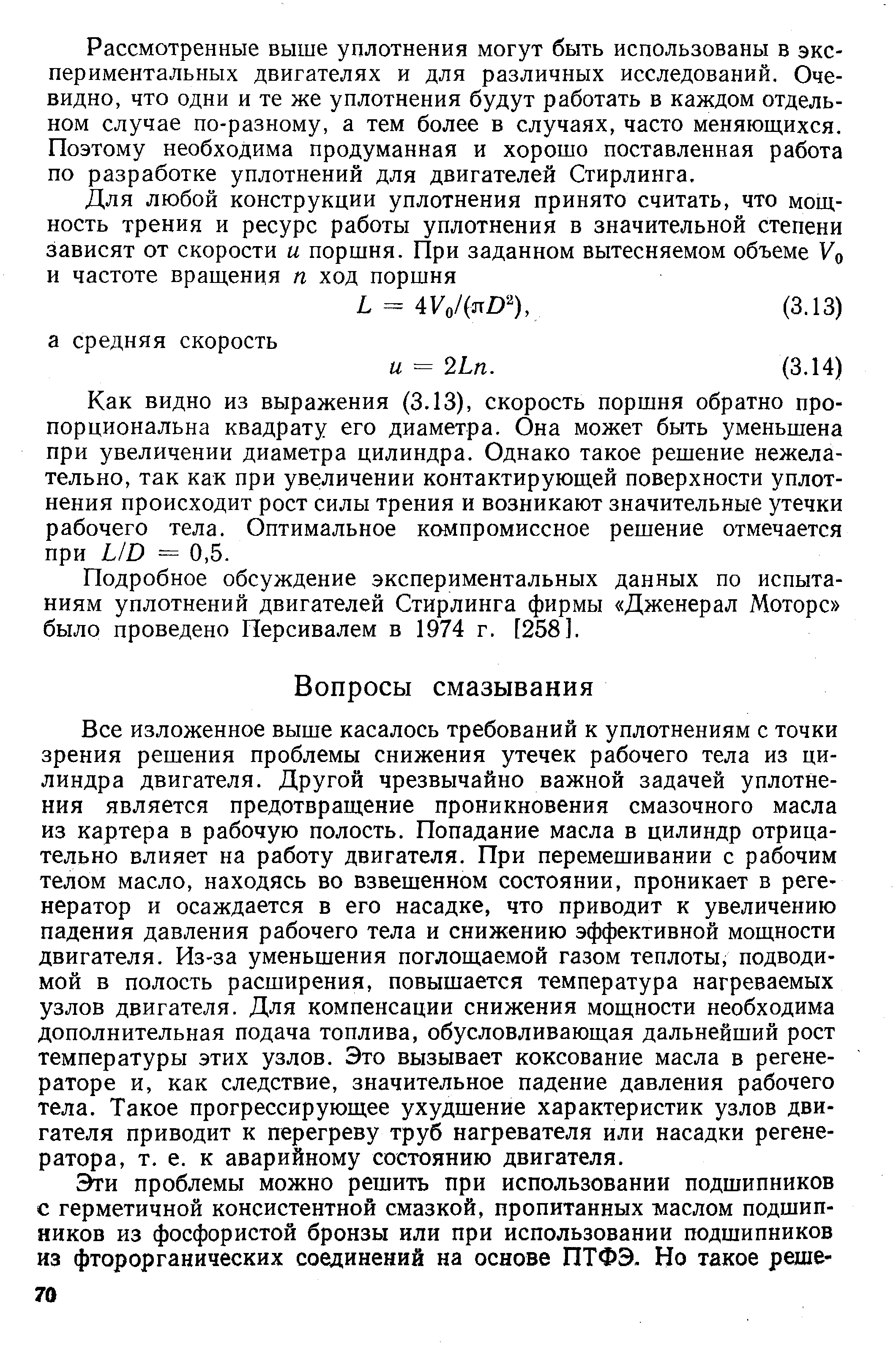 Все изложенное выше касалось требований к уплотнениям с точки зрения решения проблемы снижения утечек рабочего тела из цилиндра двигателя. Другой чрезвычайно важной задачей уплотнения является предотвращение проникновения смазочного масла из картера в рабочую полость. Попадание масла в цилиндр отрицательно влияет на работу двигателя. При перемешивании с рабочим телом масло, находясь во взвешенном состоянии, проникает в регенератор и осаждается в его насадке, что приводит к увеличению падения давления рабочего тела и снижению эффективной мощности двигателя. Из-за уменьшения поглощаемой газом теплоты, подводимой в полость расширения, повышается температура нагреваемых узлов двигателя. Для компенсации снижения мощности необходима дополнительная подача топлива, обусловливающая дальнейший рост температуры этих узлов. Это вызывает коксование масла в регенераторе и, как следствие, значительное падение давления рабочего тела. Такое прогрессирующее ухудшение характеристик узлов двигателя приводит к перегреву труб нагревателя или насадки регенератора, т. е. к аварийному состоянию двигателя.
