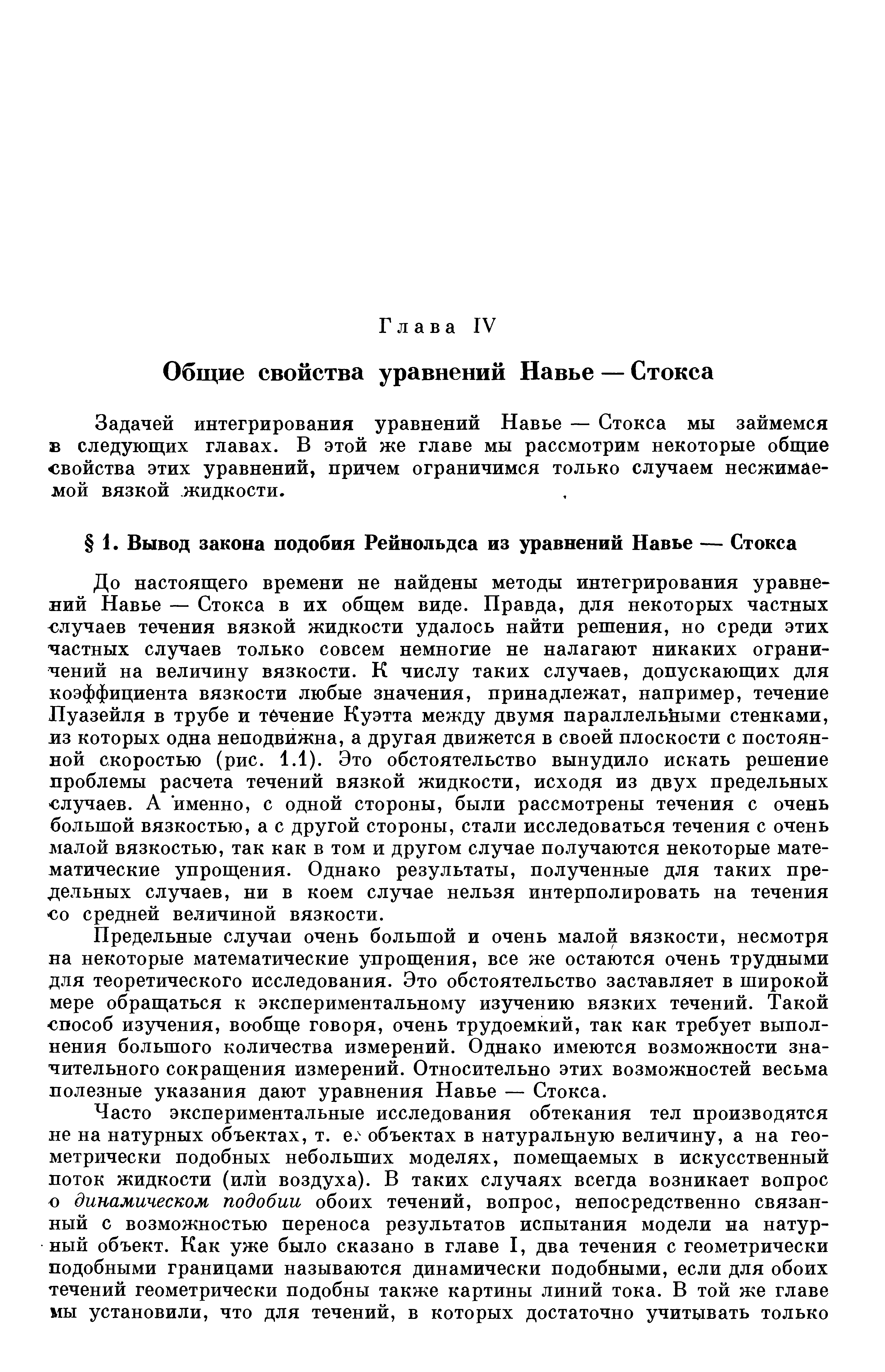 До настоящего времени не найдены методы интегрирования уравнений Навье — Стокса в их общем виде. Правда, для некоторых частных случаев течения вязкой жидкости удалось найти решения, но среди этих частных случаев только совсем немногие не налагают никаких ограничений на величину вязкости. К числу таких случаев, допускающих для коэффициента вязкости любые значения, принадлежат, например, течение Пуазейля в трубе и тбчение Куэтта между двумя параллельными стенками, из которых одна неподвижна, а другая движется в своей плоскости с постоянной скоростью (рис. 1.1). Это обстоятельство вынудило искать решение проблемы расчета течений вязкой жидкости, исходя из двух предельных случаев. А именно, с одной стороны, были рассмотрены течения с очень большой вязкостью, а с другой стороны, стали исследоваться течения с очень малой вязкостью, так как в том и другом случае получаются некоторые математические упрощения. Однако результаты, полученные для таких предельных случаев, ни в коем случае нельзя интерполировать на течения 0 средней величиной вязкости.
