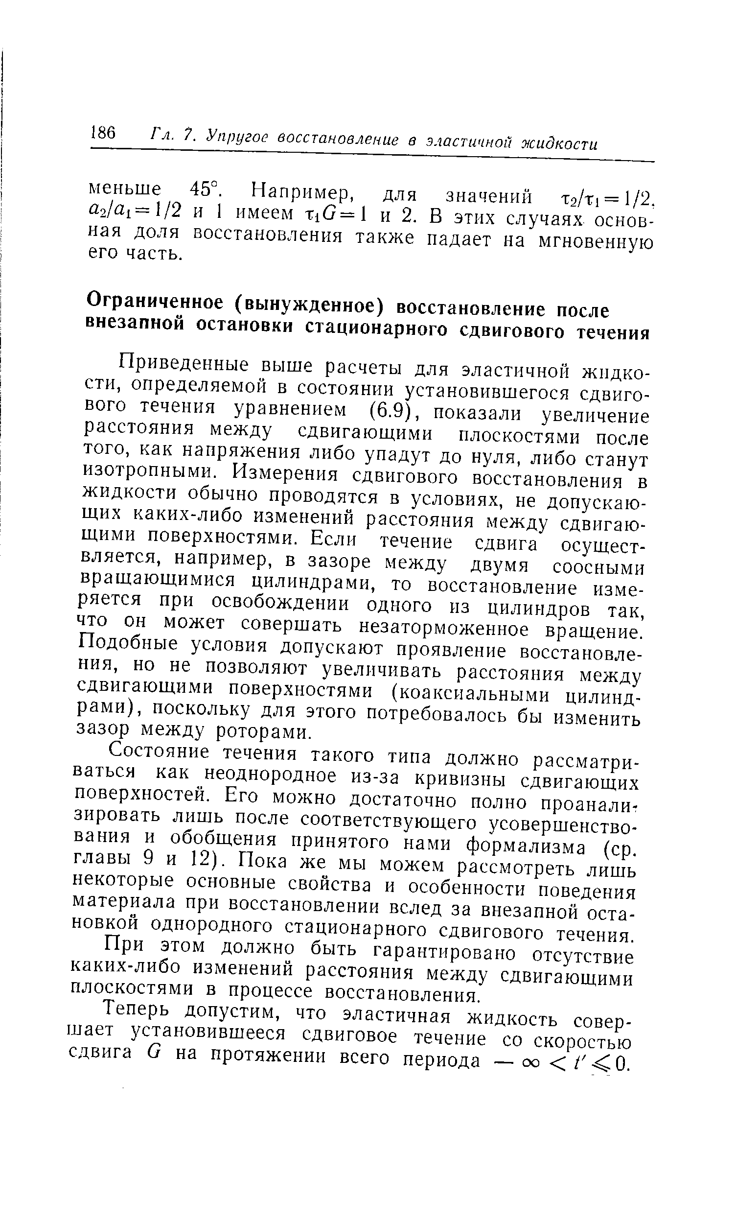 Приведенные выше расчеты для эластичной жидкости, определяемой в состоянии установившегося сдвигового течения уравнением (6.9), показали увеличение расстояния между сдвигающими плоскостями после того, как напряжения либо упадут до нуля, либо станут изотропными. Измерения сдвигового восстановления в жидкости обычно проводятся в условиях, не допускаю-ш,их каких-либо изменений расстояния между сдвигаю-ш,ими поверхностями. Если течение сдвига осуществляется, например, в зазоре между двумя соосными вращающимися цилиндрами, то восстановление измеряется при освобождении одного из цилиндров так, что он может совершать незаторможенное вращение. Подобные условия допускают проявление восстановления, но не позволяют увеличивать расстояния между сдвигающими поверхностями (коаксиальными цилиндрами), поскольку для этого потребовалось бы изменить зазор между роторами.
