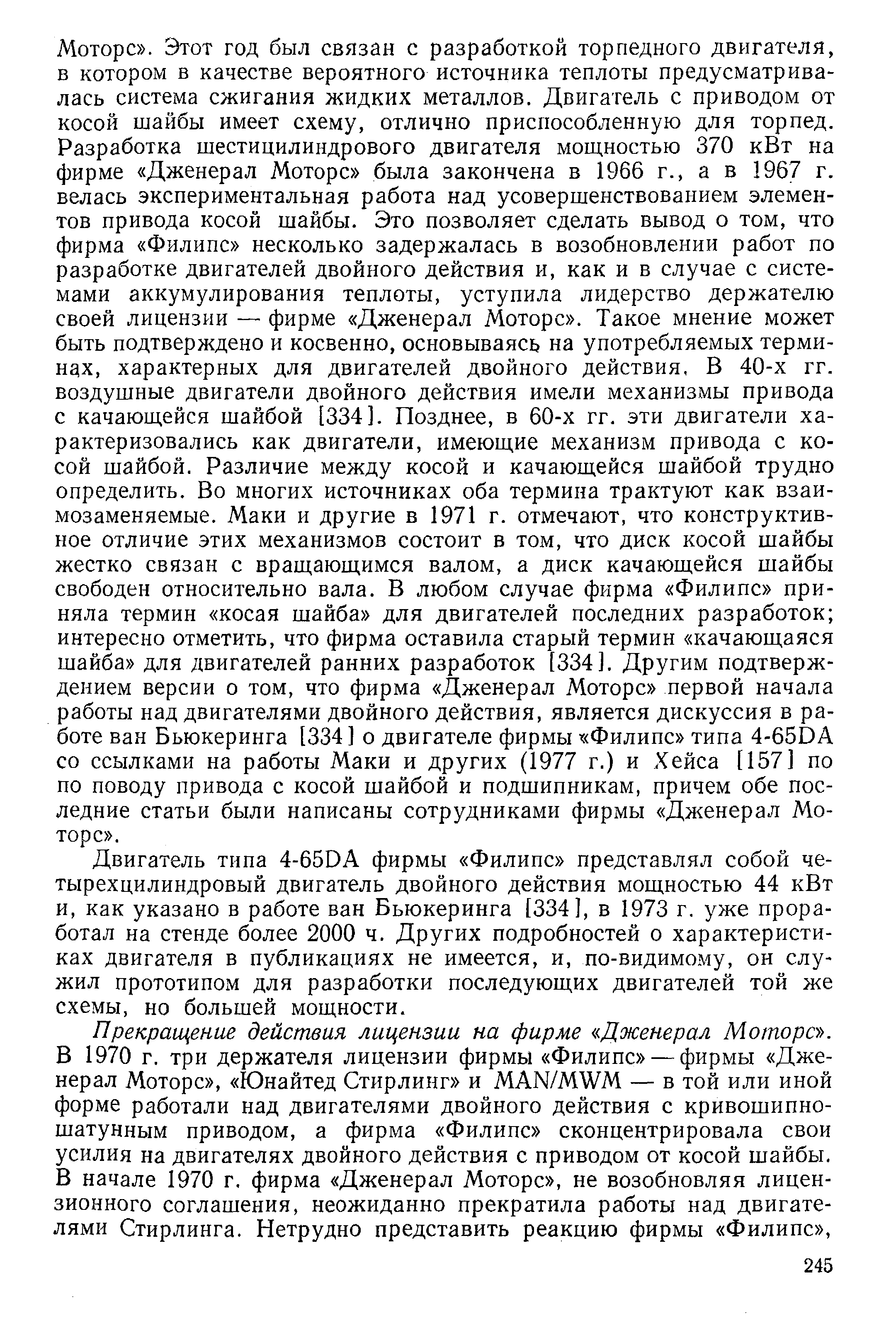 Моторе . Этот год был связан с разработкой торпедного двигателя, в котором в качестве вероятного источника теплоты предусматривалась система сжигания жидких металлов. Двигатель с приводом от косой шайбы имеет схему, отлично приспособленную для торпед. Разработка шестицилиндрового двигателя мощностью 370 кВт на фирме Дженерал Моторе была закончена в 1966 г., а в 1967 г. велась экспериментальная работа над усовершенствованием элементов привода косой шайбы. Это позволяет сделать вывод о том, что фирма Филипс несколько задержалась в возобновлении работ по разработке двигателей двойного действия и, как и в случае с системами аккумулирования теплоты, уступила лидерство держателю своей лицензии — фирме Дженерал Моторе . Такое мнение может быть подтверждено и косвенно, основываясь на употребляемых терминах, характерных для двигателей двойного действия. В 40-х гг. воздушные двигатели двойного действия имели механизмы привода с качающейся шайбой [334]. Позднее, в 60-х гг. эти двигатели характеризовались как двигатели, имеющие механизм привода с косой шайбой. Различие между косой и качающейся шайбой трудно определить. Во многих источниках оба термина трактуют как взаимозаменяемые. Маки и другие в 1971 г. отмечают, что конструктивное отличие этих механизмов состоит в том, что диск косой шайбы жестко связан с вращающимся валом, а диск качающейся шайбы свободен относительно вала. В любом случае фирма Филипс приняла термин косая шайба для двигателей последних разработок интересно отметить, что фирма оставила старый термин качающаяся шайба для двигателей ранних разработок [334]. Другим подтверждением версии о том, что фирма Дженерал Моторе первой начала работы над двигателями двойного действия, является дискуссия в работе ван Бьюкеринга [334] о двигателе фирмы Филипс типа 4-65DA со ссылками на работы Маки и других (1977 г.) и Хейса [157] по по поводу привода с косой шайбой и подшипникам, причем обе последние статьи были написаны сотрудниками фирмы Дженерал Моторе .
