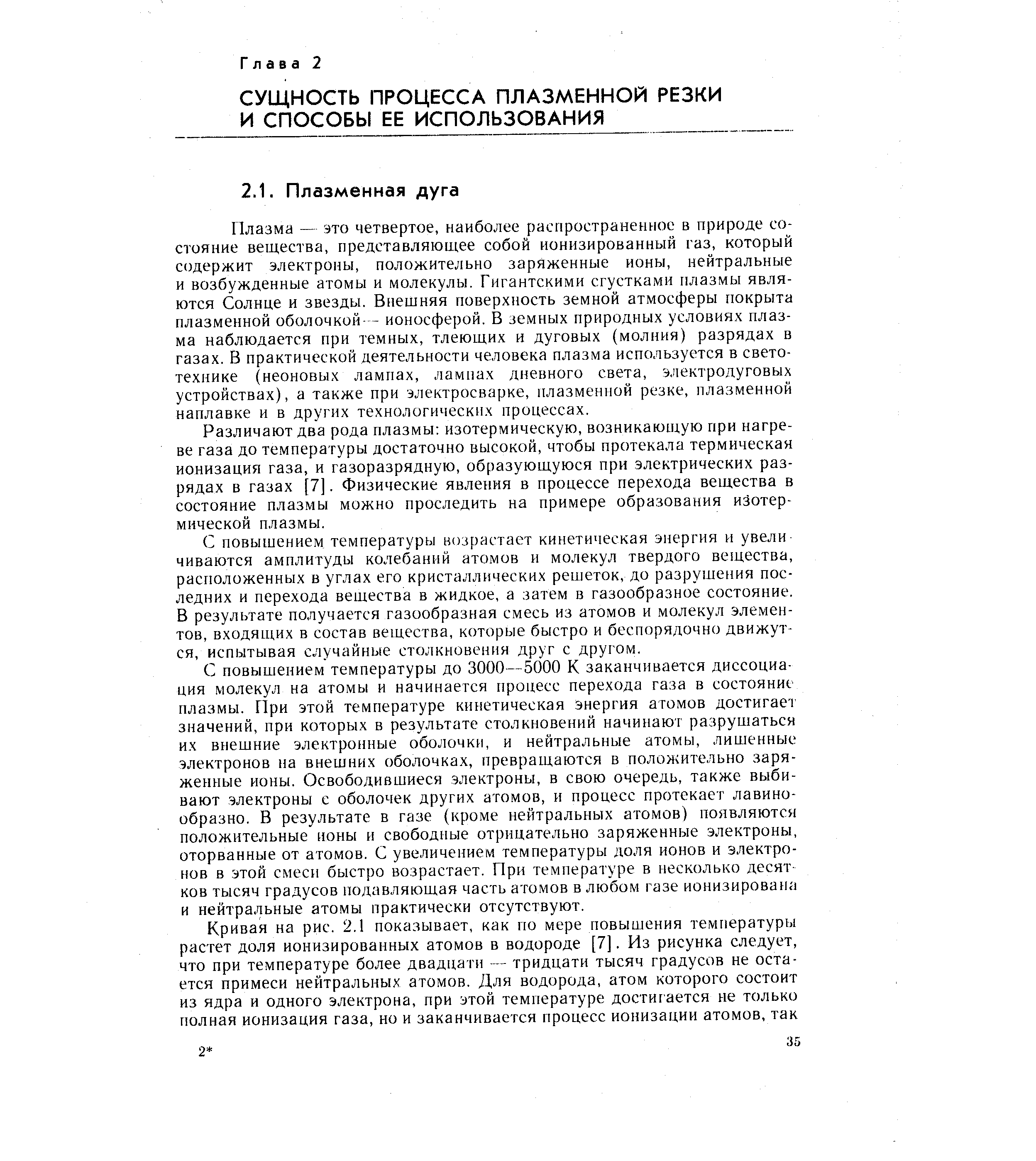 Плазма — это четвертое, наиболее распространенное в природе состояние вещества, представляющее собой ионизированный газ, который содержит электроны, положительно заряженные ионы, нейтральные и возбужденные атомы и молекулы. Гигантскими сгустками плазмы являются Солнце и звезды. Внешняя поверхность земной атмосферы покрыта плазменной оболочкой- - ионосферой. В земных природных условиях плазма наблюдается при темных, тлеющих и дуговых (молния) разрядах в газах. В практической деятельности человека плазма используется в светотехнике (неоновых лампах, лампах дневного света, электродуговых устройствах), а также при электросварке, плазменной резке, плазменной наплавке и в других технологических процессах.
