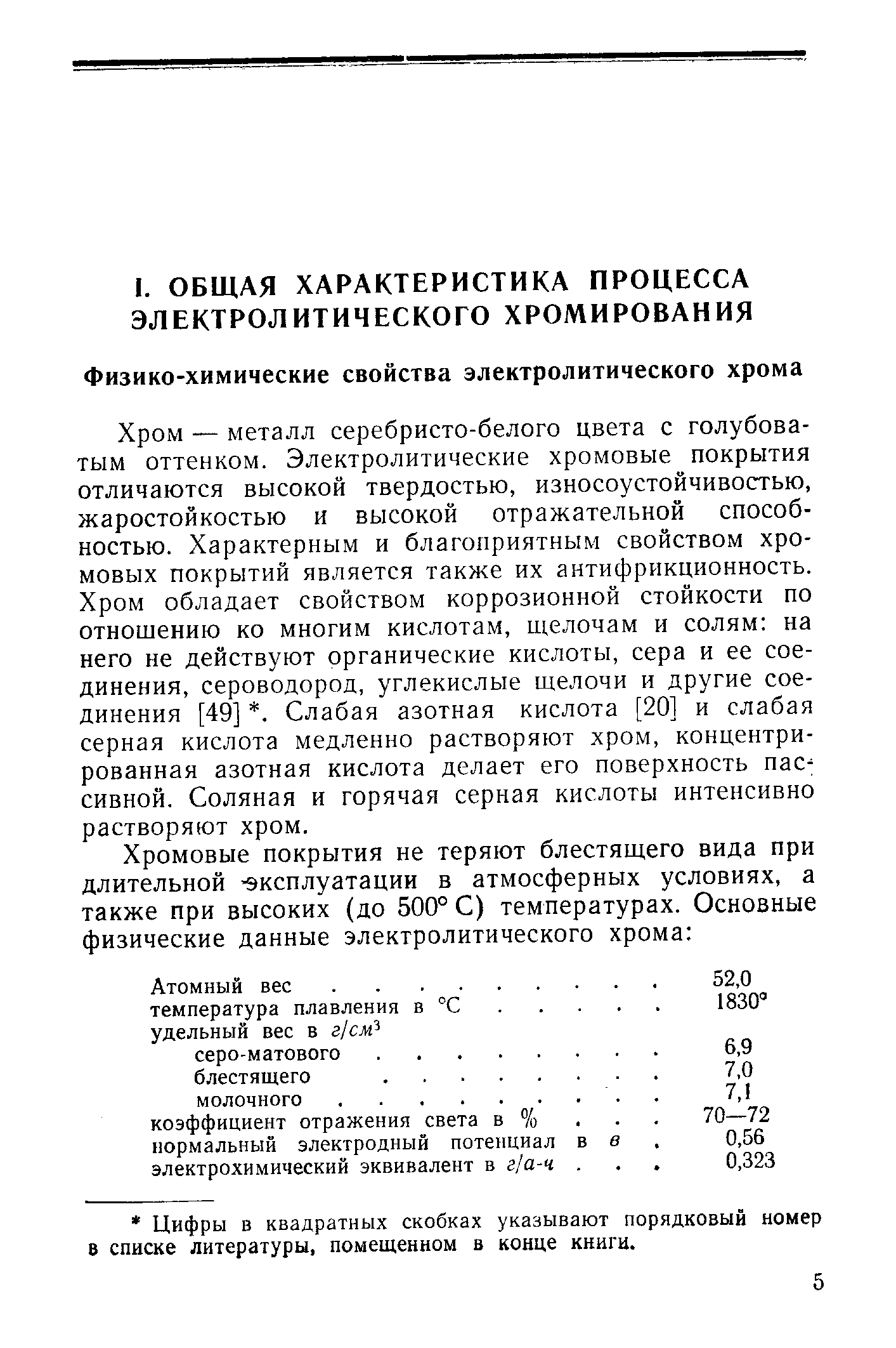 Хром — металл серебристо-белого цвета с голубоватым оттенком. Электролитические хромовые покрытия отличаются высокой твердостью, износоустойчивостью, жаростойкостью и высокой отражательной способностью. Характерным и благоприятным свойством хромовых покрытий является также их антифрикционность. Хром обладает свойством коррозионной стойкости по отношению ко многим кислотам, щелочам и солям на него не действуют органические кислоты, сера и ее соединения, сероводород, углекислые щелочи и другие соединения [49] . Слабая азотная кислота [20] и слабая серная кислота медленно растворяют хром, концентрированная азотная кислота делает его поверхность пас-сивной. Соляная и горячая серная кислоты интенсивно растворяют хром.
