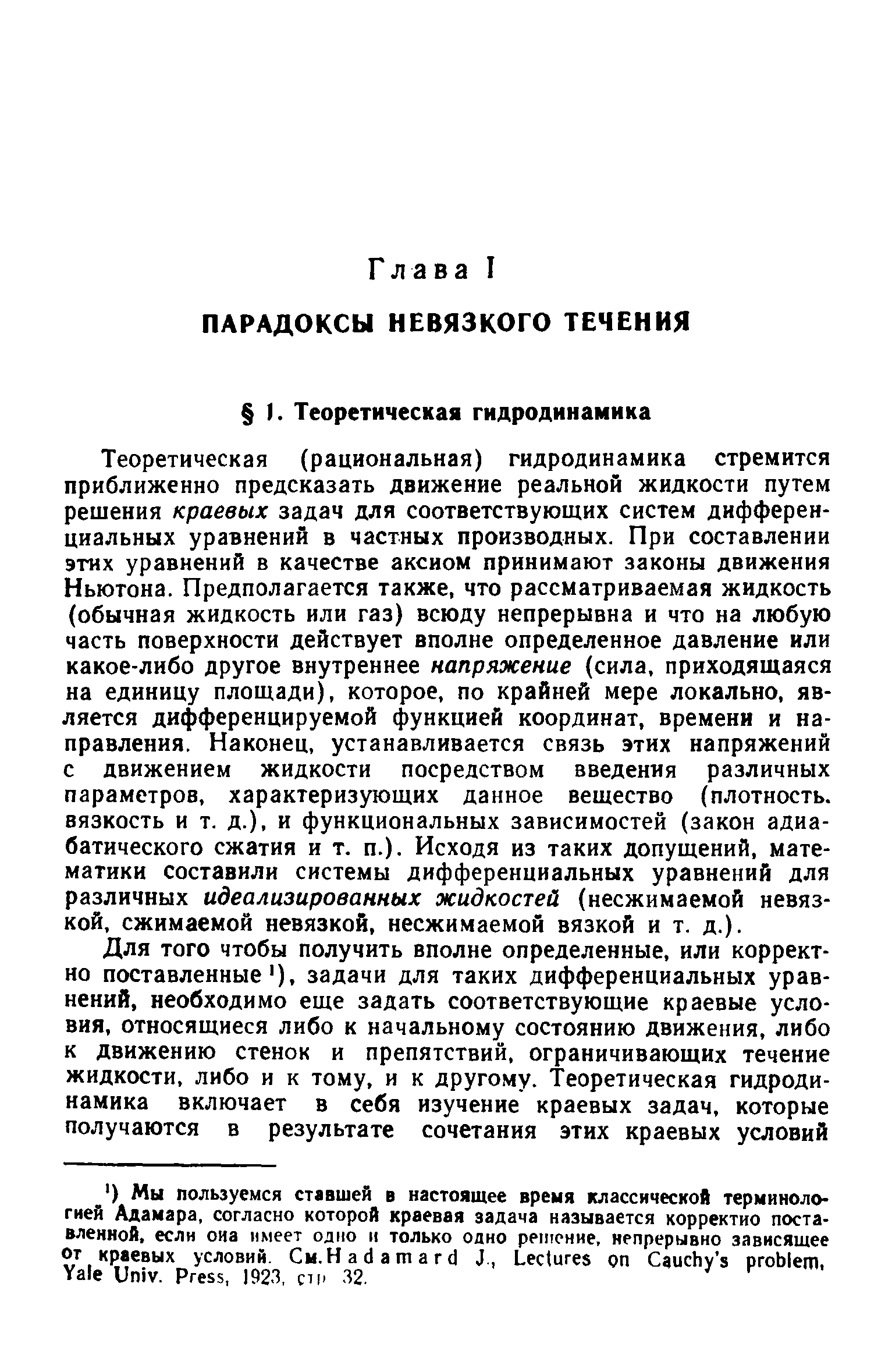 Теоретическая (рациональная) гидродинамика стремится приближенно предсказать движение реальной жидкости путем решения краевых задач для соответствующих систем дифференциальных уравнений в частных производных. При составлении этих уравнений в качестве аксиом принимают законы движения Ньютона. Предполагается также, что рассматриваемая жидкость (обычная жидкость или газ) всюду непрерывна и что на любую часть поверхности действует вполне определенное давление или какое-либо другое внутреннее напряжение (сила, приходящаяся на единицу площади), которое, по крайней мере локально, является дифференцируемой функцией координат, времени и направления. Наконец, устанавливается связь этих напряжений с движением жидкости посредством введения различных параметров, характеризующих данное вещество (плотность, вязкость и т. д.), и функциональных зависимостей (закон адиабатического сжатия и т. п.). Исходя из таких допущений, математики составили системы дифференциальных уравнений для различных идеализированных жидкостей (несжимаемой невязкой, сжимаемой невязкой, несжимаемой вязкой и т. д.).
