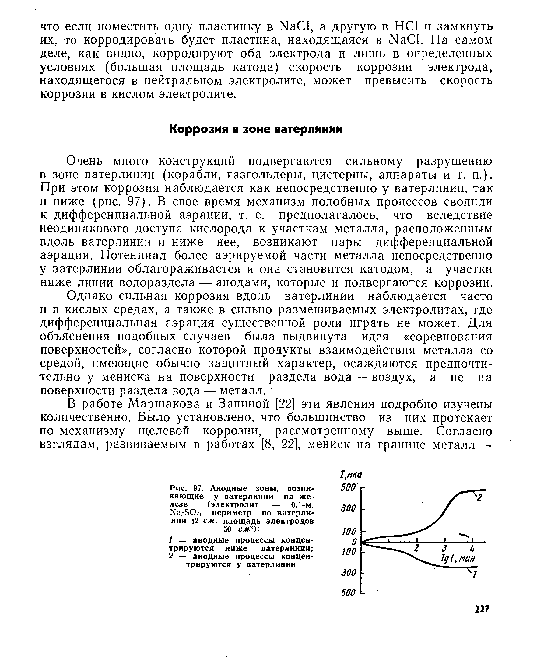 Очень много конструкций подвергаются сильному разрушению в зоне ватерлинии (корабли, газгольдеры, цистерны, аппараты и т. п.). При этом коррозия наблюдается как непосредственно у ватерлинии, так и ниже (рис. 97). В свое время механизм подобных процессов сводили к дифференциальной аэрации, т. е. предполагалось, что вследствие неодинакового доступа кислорода к участкам металла, расположенным вдоль ватерлинии и ниже нее, возникают пары дифференциальной аэрации. Потенциал более аэрируемой части металла непосредственно у ватерлинии облагораживается и она становится катодом, а участки ниже линии водораздела — анодами, которые и подвергаются коррозии.
