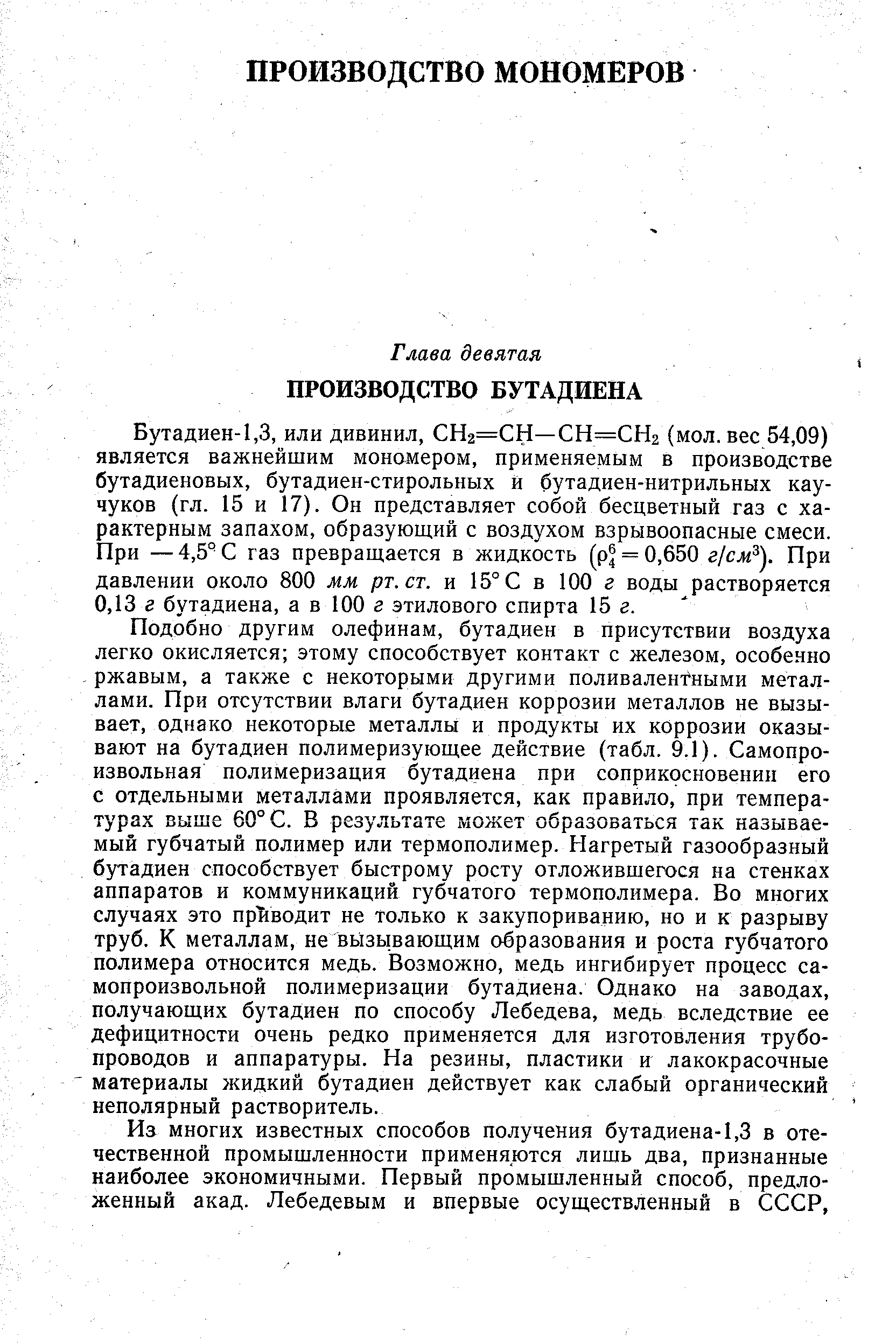 Бутадиен-1,3, или дивинил, СНг=СН—СН=СН2 (мол. вес 54,09) является важнейшим мономером, применяемым в производстве бутадиеновых, бутадиен-стирольных й бутадиен-нитрильных каучуков (гл. 15 и 17). Он представляет собой бесцветный газ с характерным запахом, образующий с воздухом взрывоопасные смеси. При —4,5° С газ превращается в жидкость (р = 0,650 г/сл ). При давлении около 800 мм рт.ст. и 15° С в 100 г воды растворяется 0,13 г бутадиена, а в 100 г этилового спирта 15 г.
