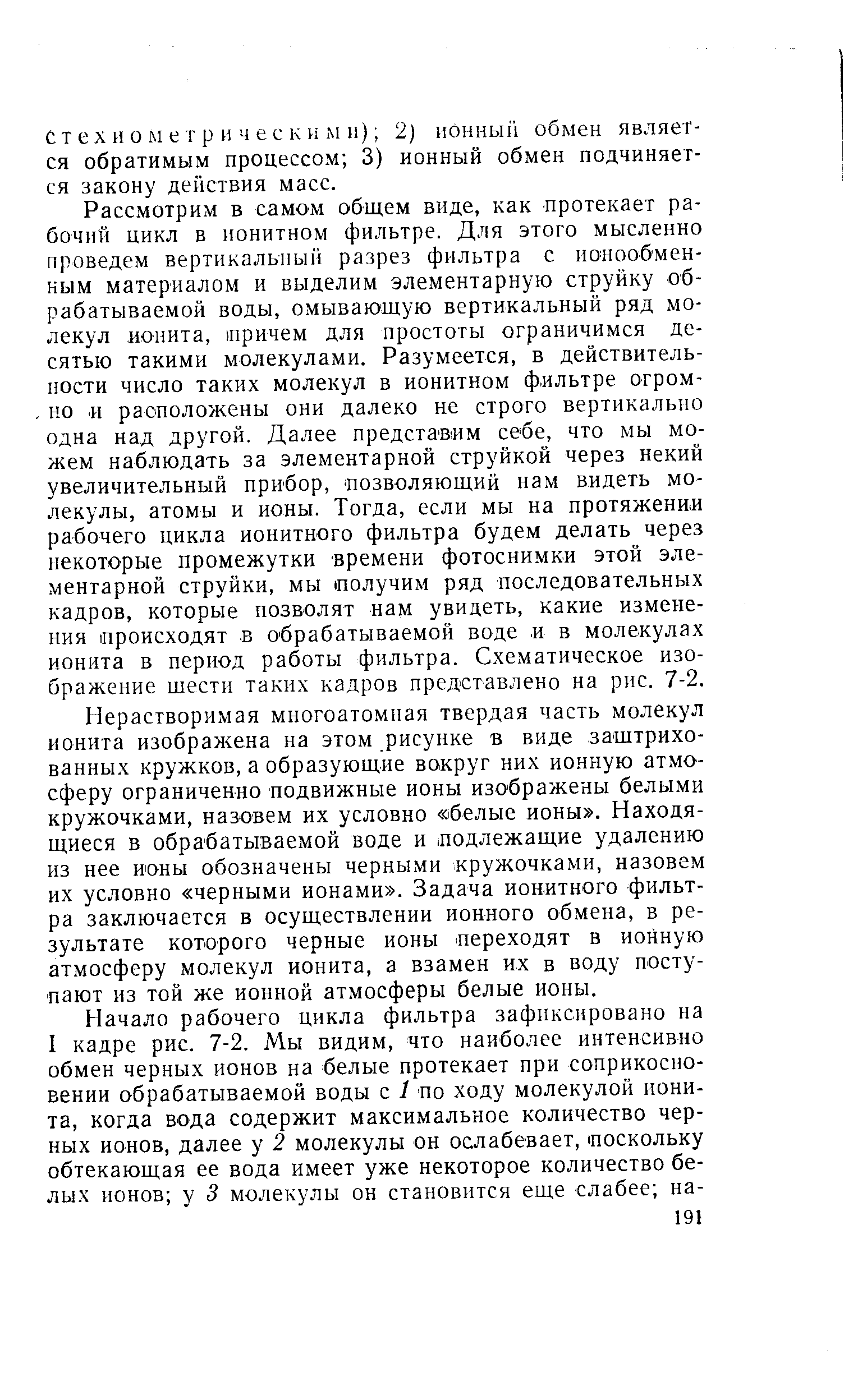 Рассмотрим в самом общем виде, как протекает рабочий цикл в ионитном фильтре. Для этого мысленно проведем вертикальный разрез фильтра с ионообменным материалом и выделим элементарную струйку обрабатываемой воды, омывающую вертикальный ряд молекул ионита, причем для простоты ограничимся десятью такими молекулами. Разумеется, в действительности число таких молекул в ионитном фильтре огром-, но и расположены они далеко не строго вертикально одна над другой. Далее представим себе, что мы можем наблюдать за элементарной струйкой через некий увеличительный прибор, позволяющий нам видеть молекулы, атомы и ионы. Тогда, если мы на протяжении рабочего цикла ионитного фильтра будем делать через некоторые промежутки времени фотоснимки этой элементарной струйки, мы (Получим ряд последовательных кадров, которые позволят нам увидеть, какие изменения происходят в обрабатываемой воде и в молекулах ионита в период работы фильтра. Схематическое изображение шести таких кадров представлено на рпс. 7-2.
