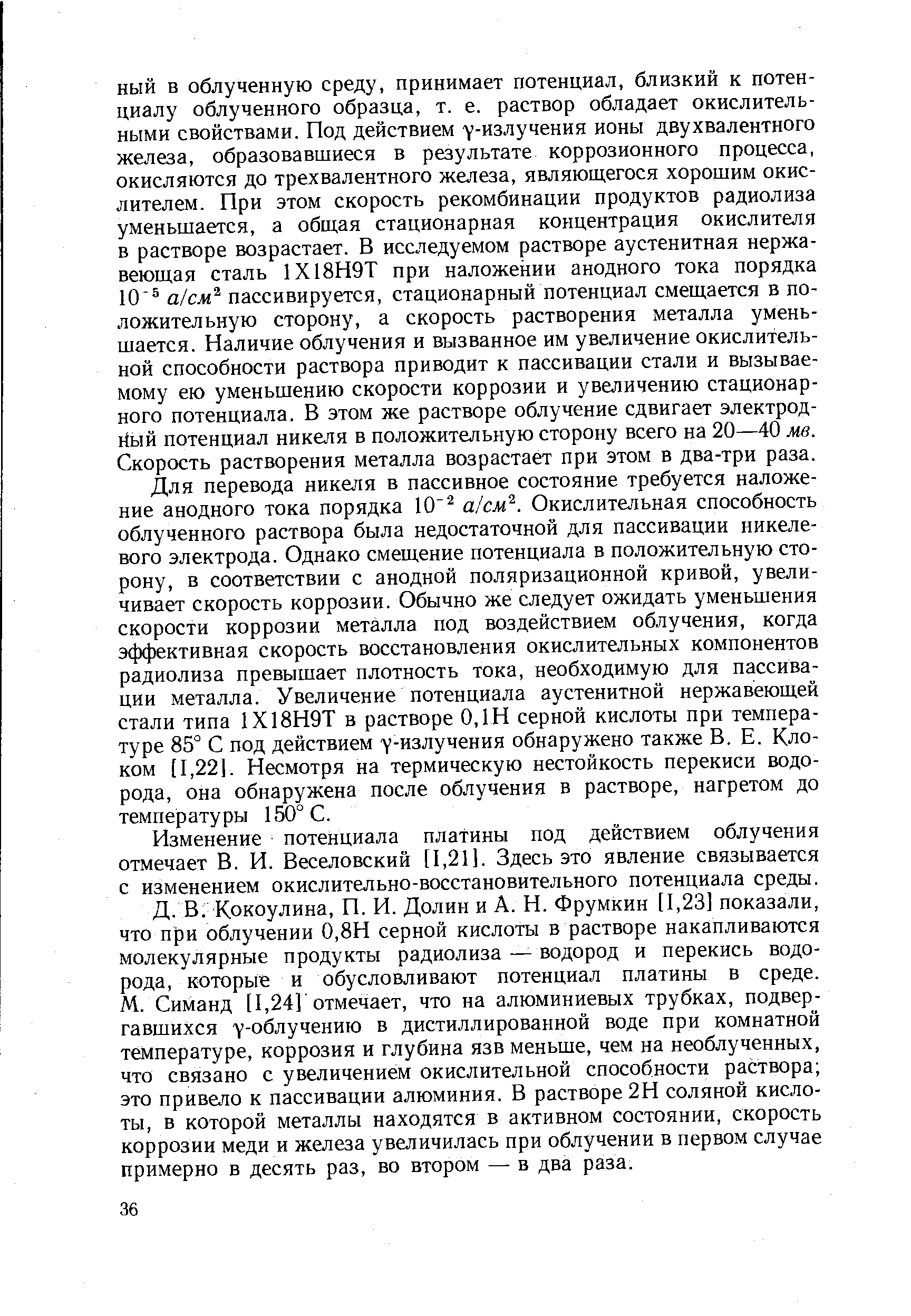 Для перевода никеля в пассивное состояние требуется наложение анодного тока порядка 10 а см . Окислительная способность облученного раствора была недостаточной для пассивации никелевого электрода. Однако смещение потенциала в положительную сторону, в соответствии с анодной поляризационной кривой, увеличивает скорость коррозии. Обычно же следует ожидать уменьшения скорости коррозии металла под воздействием облучения, когда эффективная скорость восстановления окислительных компонентов радиолиза превышает плотность тока, необходимую для пассивации металла. Увеличение потенциала аустенитной нержавеющей стали типа 1Х18Н9Т в растворе 0,1Н серной кислоты при температуре 85° С под действием у-излучения обнаружено также В. Е. Клоком [1,22]. Несмотря на термическую нестойкость перекиси водорода, она обнаружена после облучения в растворе, нагретом до температуры 150° С.
