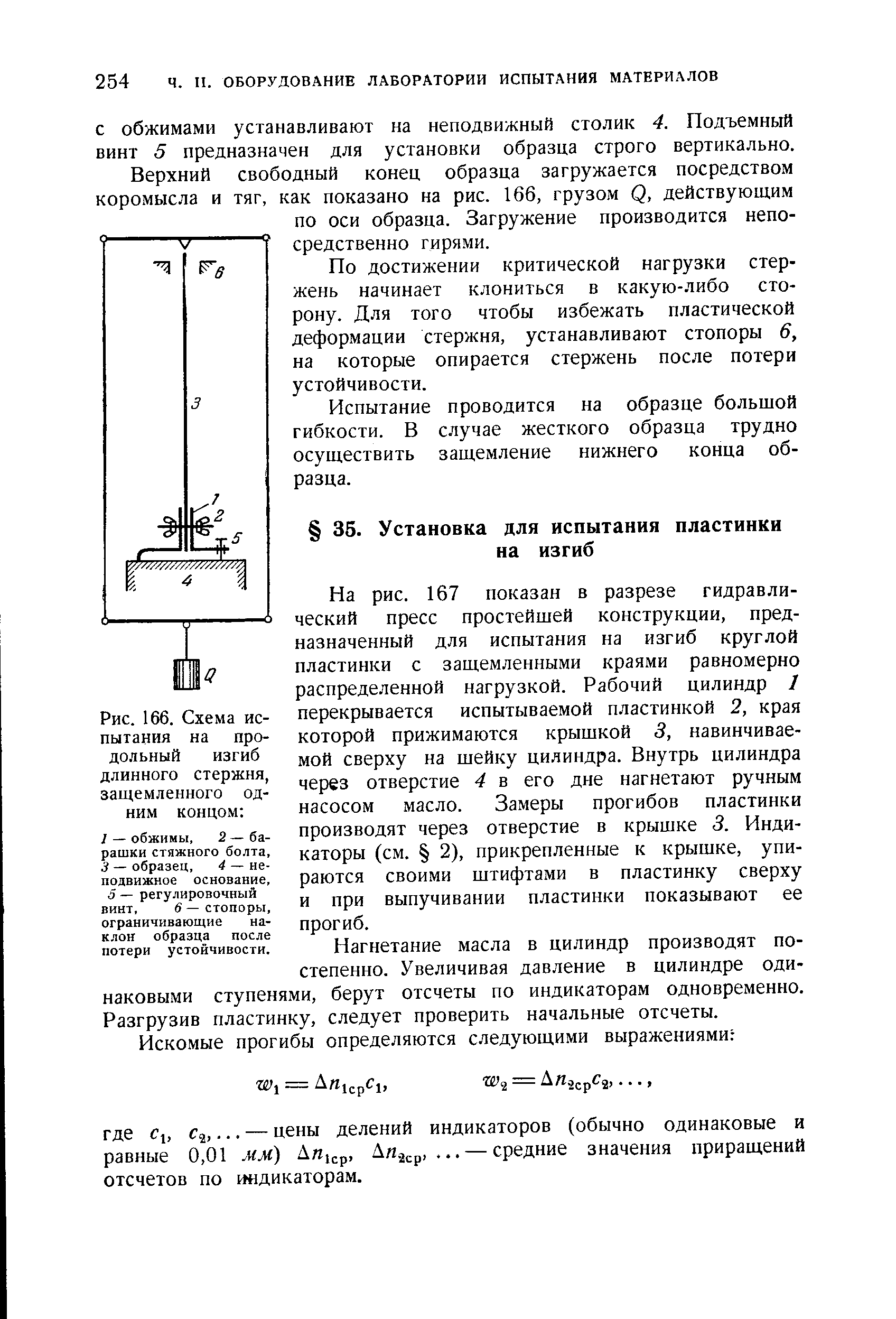 На рис. 167 показан в разрезе гидравлический пресс простейшей конструкции, предназначенный для испытания на изгиб круглой пластинки с защемленными краями равномерно распределенной нагрузкой. Рабочий цилиндр I перекрывается испытываемой пластинкой 2, края которой прижимаются крышкой 3, навинчиваемой сверху на шейку цилиндра. Внутрь цилиндра через отверстие 4 в его дне нагнетают ручным насосом масло. Замеры прогибов пластинки производят через отверстие в крышке 3. Индикаторы (см. 2), прикрепленные к крышке, упираются своими штифтами в пластинку сверху и при выпучивании пластинки показывают ее прогиб.
