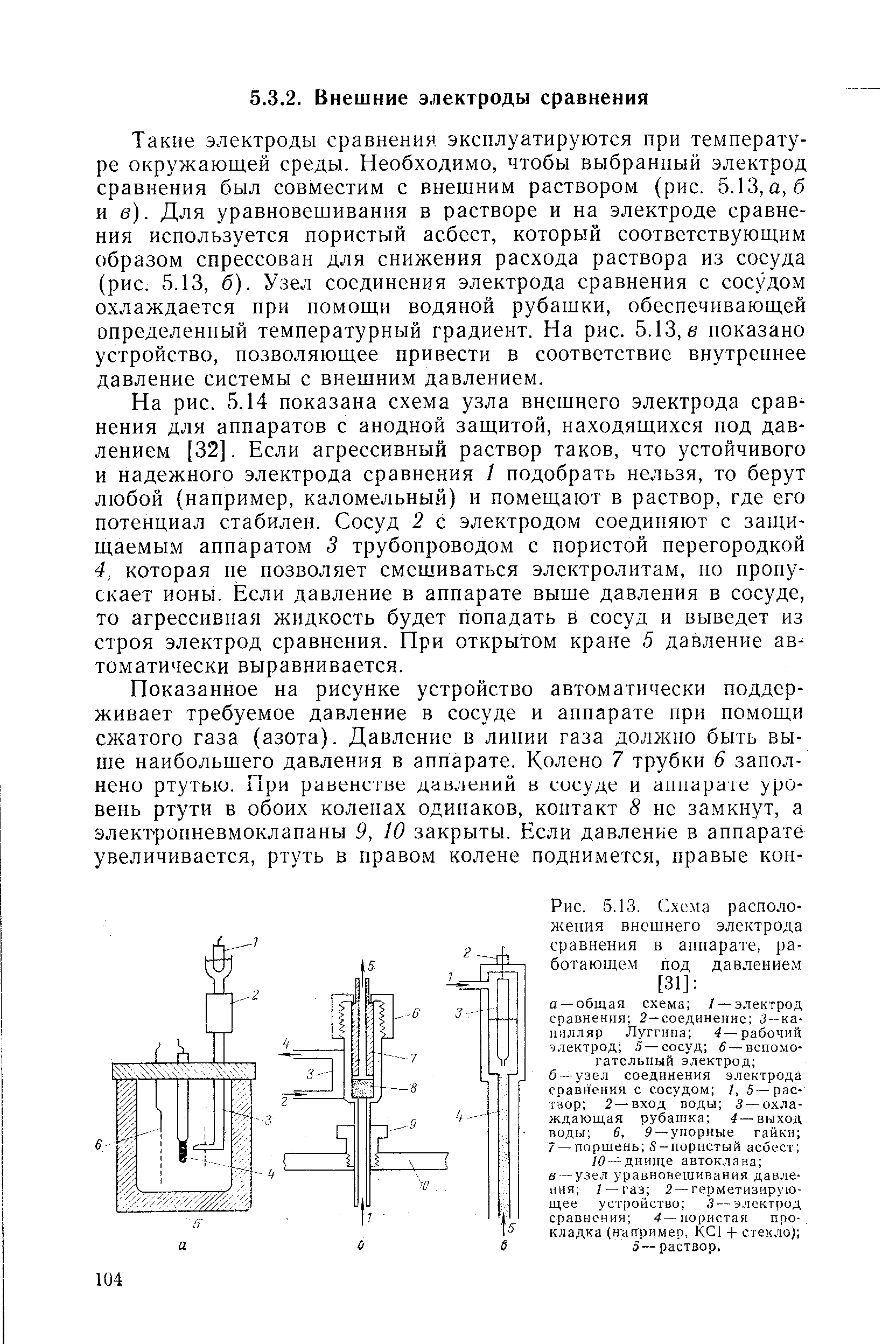 Такие электроды сравнения эксплуатируются при температуре окружающей среды. Необходимо, чтобы выбранный электрод сравнения был совместим с внешним раствором (рис. 5.13, а, б и в). Для уравновешивания в растворе и на электроде сравнения используется пористый асбест, который соответствующим образом спрессован для снижения расхода раствора из сосуда (рис. 5.13, б). Узел соединения электрода сравнения с сосудом охлаждается при помощи водяной рубашки, обеспечивающей определенный температурный градиент. На рис. 5.13, в показано устройство, позволяющее привести в соответствие внутреннее давление системы с внешним давлением.
