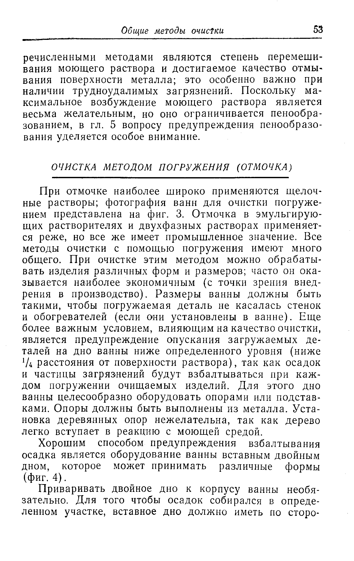 При отмочке наиболее широко применяются щелочные растворы фотография ванн для очистки погружением представлена на фиг. 3. Отмочка в эмульгирующих растворителях и двухфазных растворах применяется реже, но все же имеет промышленное значение. Все методы очистки с помощью погружения имеют много общего. При очистке этим методом можно обрабатывать изделия различных форм и размеров часто он оказывается наиболее экономичным (с точки зрения внедрения в производство). Размеры ванны должны быть такими, чтобы погружаемая деталь не касалась стенок и обогревателей (если они установлены в ванне). Еще более важным условием, влияющим на качество очистки, является предупреждение опускания загружаемых деталей на дно ванны ниже определенного уровня (ниже Д расстояния от поверхности раствора), так как осадок и частицы загрязнений будут взбалтываться при каждом погружении очищаемых изделий. Для этого дно ванны целесообразно оборудовать опорами или подставками. Опоры должны быть выполнены из металла. Установка деревянных опор нежелательна, так как дерево легко вступает в реакцию с моющей средой.
