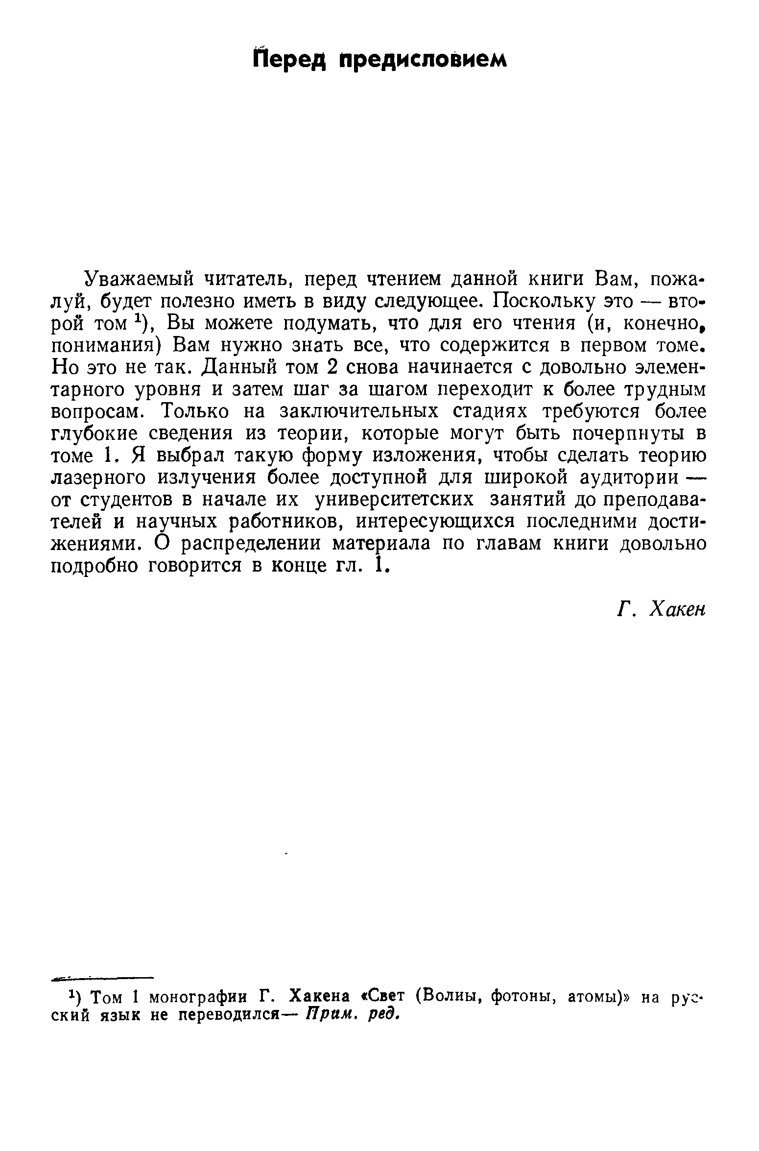 Уважаемый читатель, перед чтением данной книги Вам, пожалуй, будет полезно иметь в виду следующее. Поскольку это — второй том ), Вы можете подумать, что для его чтения (и, конечно, понимания) Вам нужно знать все, что содержится в первом томе. Но это не так. Данный том 2 снова начинается с довольно эле.мен-тарного уровня и затем шаг за шаго.м переходит к более трудным вопросам. Только на заключительных стадиях требуются более глубокие сведения из теории, которые могут быть почерпнуты в томе 1. Я выбрал такую форму изложения, чтобы сделать теорию лазерного излучения более доступной для широкой аудитории — от студентов в начале их университетских занятий до преподавателей и научных работников, интересующихся последними достижениями. О распределении материала по главам книги довольно подробно говорится в конце гл. I.
