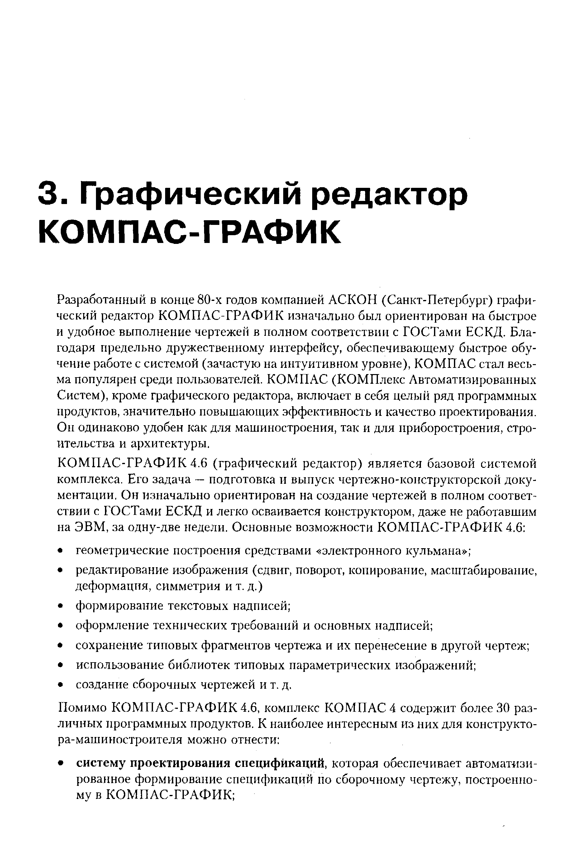 Разработанный в конце 80-х годов компанией АСКОН (Санкт-Петербург) графический редактор КОМПАС-ГРАФИК изначально был ориентирован на быстрое и удобное выполнение чертежей в полном соответствии с ГОСТами ЕСКД. Благодаря предельно дружественному интерфейсу, обеспечивающему быстрое обучение работе с системой (зачастую на интуитивном уровне), КОМПАС стал весьма популярен среди пользователей. КОМПАС (КОМПлекс Автоматизированных Систем), кроме графического редактора, включает в себя целый ряд программных продуктов, значительно повышающих эффективность и качество проектирования. Он одинаково удобен как для машиностроения, так и для приборостроения, строительства и архитектуры.
