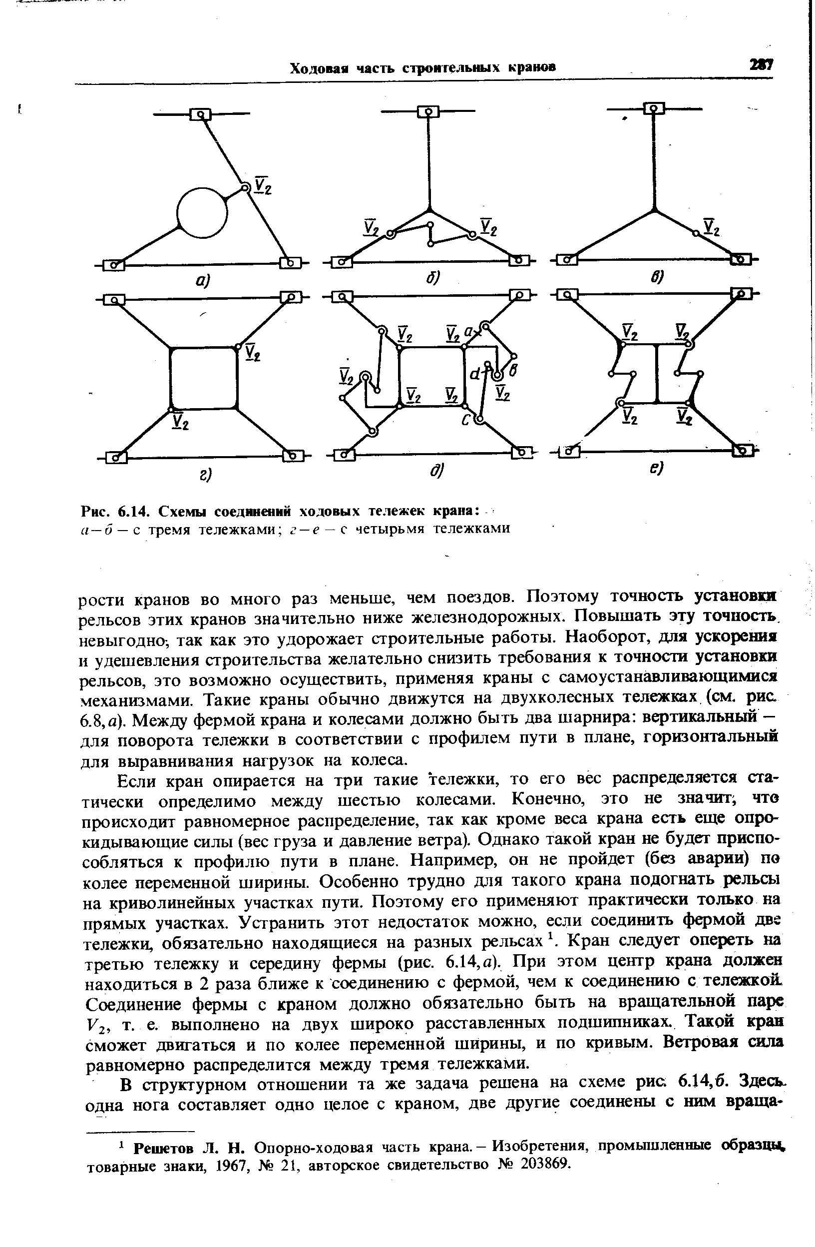 Если кран опирается на три такие тележки, то его вес распределяется статически определимо между шестью колесами. Конечно, это не значит что происходит равномерное распределение, так как кроме веса крана есть еще опрокидывающие силы (вес груза и давление ветра). Однако такой кран не будет приспособляться к профилю пути в плане. Например, он не пройдет (без аварии) пе колее переменной ширины. Особенно трудно для такого крана подогнать рельсы на криволинейных участках пути. Поэтому его применяют практически только на прямых участках. Устранить этот недостаток можно, если соединить фермой две тележки, обязательно находящиеся на разных рельсах Кран следует опереть на третью тележку и середину фермы (рис. 6.14, а). При этом центр крана должен находиться в 2 раза ближе к соединению с фермой, чем к соединению с тележкой. Соединение фермы с краном должно обязательно быть на вращательной парс V2, т. е. выполнено на двух широко расставленных подшипниках. Такой кран Сможет двигаться и по колее переменной ширины, и по кривым. Ветровая сила равномерно распределится между тремя тележками.
