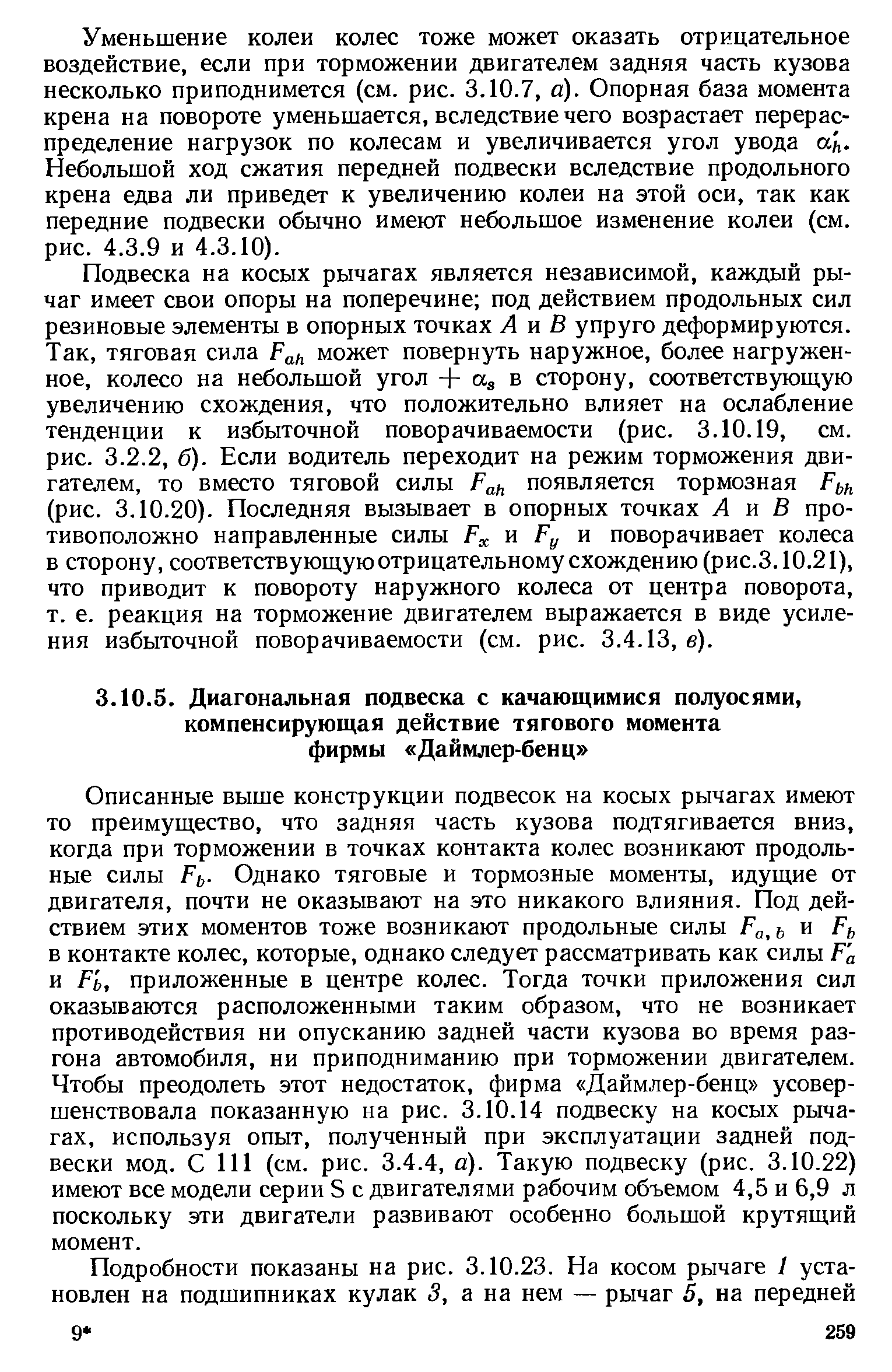 Описанные выше конструкции подвесок на косых рычагах имеют то преимущество, что задняя часть кузова подтягивается вниз, когда при торможении в точках контакта колес возникают продольные силы Ff . Однако тяговые и тормозные моменты, идущие от двигателя, почти не оказывают на это никакого влияния. Под действием этих моментов тоже возникают продольные силы Ра,ь и Рь в контакте колес, которые, однако следует рассматривать как силы Р а и Р ь, приложенные в центре колес. Тогда точки приложения сил оказываются расположенными таким образом, что не возникает противодействия ни опусканию задней части кузова во время разгона автомобиля, ни приподниманию при торможении двигателем. Чтобы преодолеть этот недостаток, фирма Даймлер-бенц усовершенствовала показанную на рис. 3.10.14 подвеску на косых рычагах, используя опыт, полученный при эксплуатации задней подвески мод. С 111 (см. рис. 3.4.4, а). Такую подвеску (рис. 3.10.22) имеют все модели серии S с двигателями рабочим объемом 4,5 и 6,9 л поскольку эти двигатели развивают особенно большой крутящий момент.
