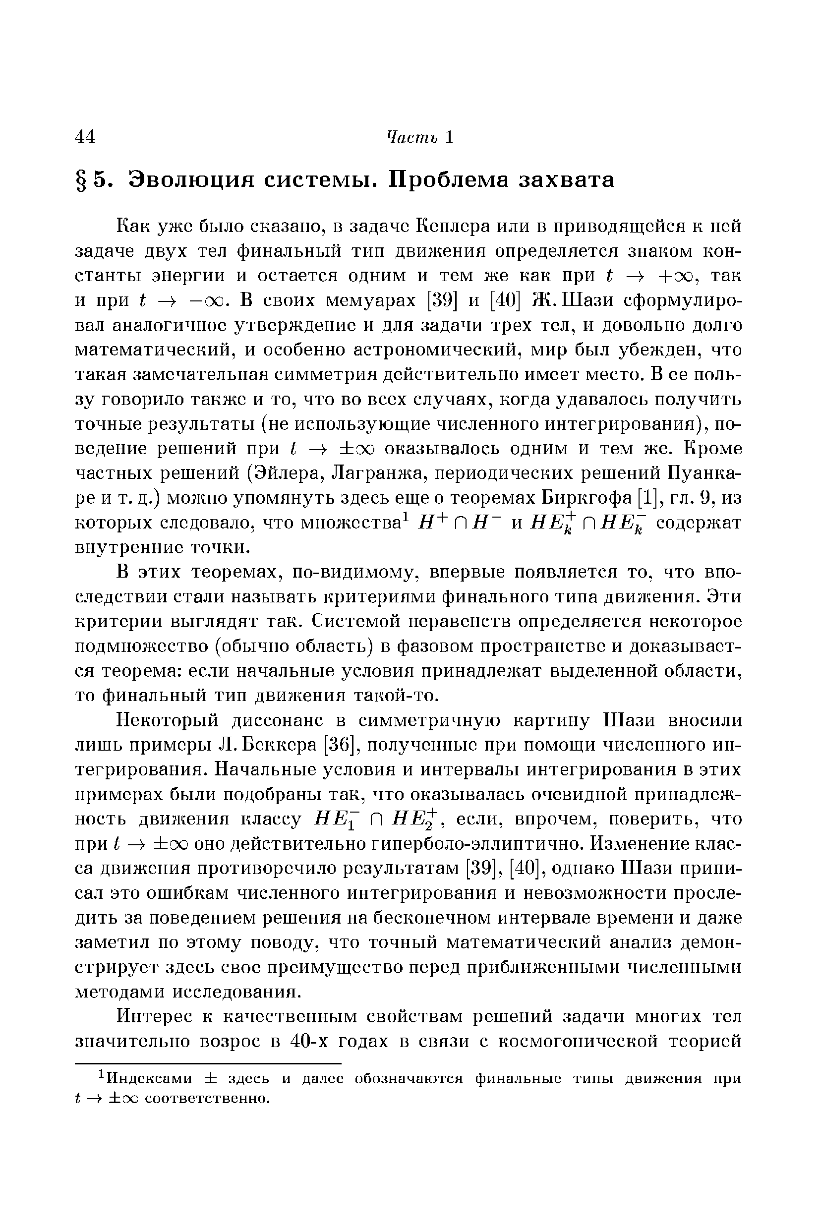 Как уже было сказано, в задаче Кеплера или в приводящейся к пей задаче двух тел финальный тип движения определяется знаком константы энергии и остается одним и тем же как при t -Ьоо, так и при t —оо. В своих мемуарах [39] и [40] Ж. Шази сформулировал аналогичное утверждение и для задачи трех тел, и довольно долго математический, и особенно астрономический, мир был убежден, что такая замечательная симметрия действительно имеет место. В ее пользу говорило также и то, что во всех случаях, когда удавалось получить точные результаты (не использующие численного интегрирования), поведение решений при t сх) оказывалось одним и тем же. Кроме частных решений (Эйлера, Лагранжа, периодических решений Пуанкаре и т. д.) можно упомянуть здесь еще о теоремах Биркгофа [1], гл. 9, из которых следовало, что множества ПН и НЕ ПНЕ содержат внутренние точки.
