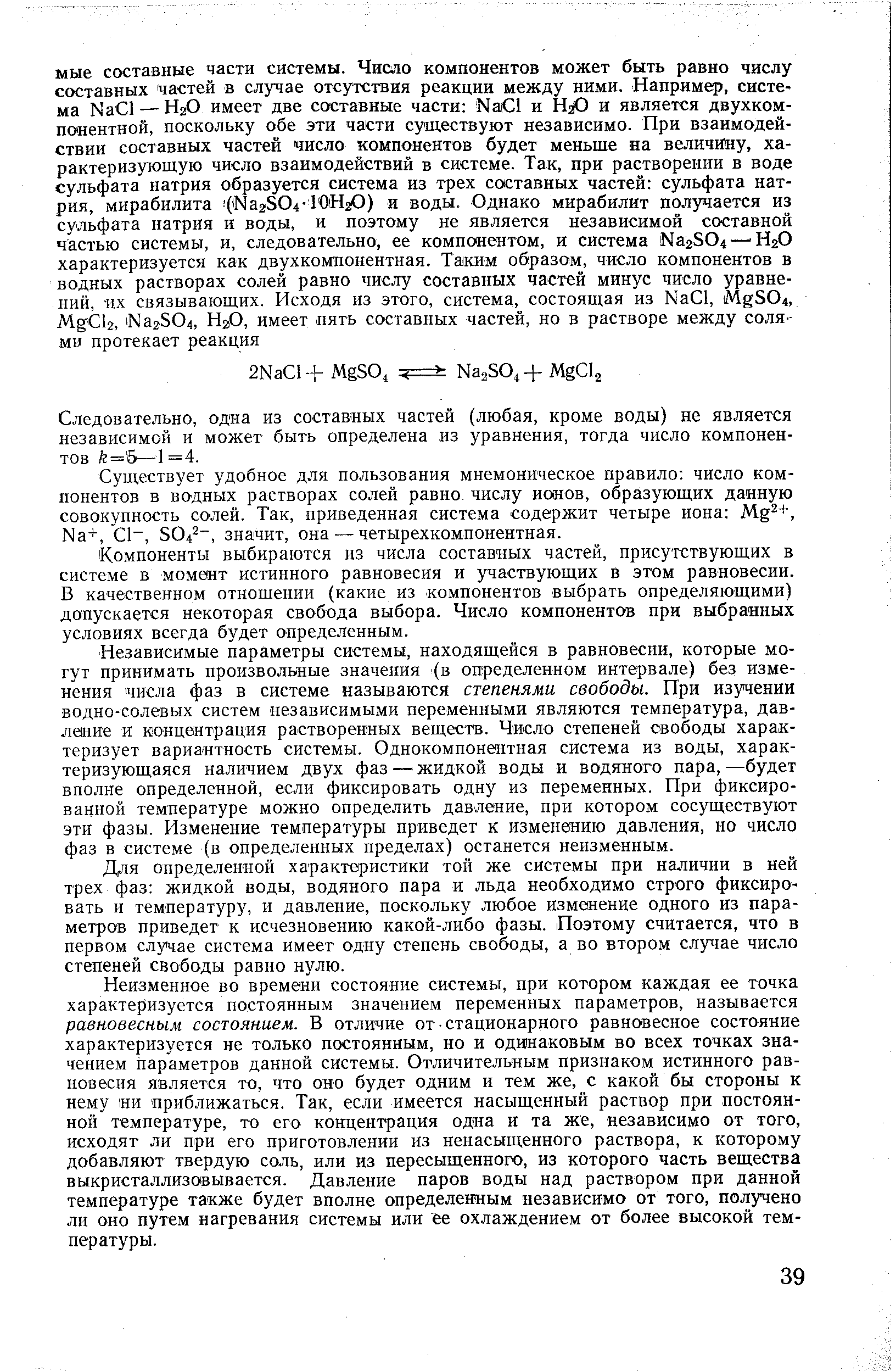 Независимые параметры системы, находящейся в равновесии, которые могут принимать произвольные значения (в определенном интервале) без изменения числа фаз в системе называются степенями свободы. При изучении водно-солевых систем независимыми переменными являются температура, давление и концентрация растворенных веществ. Число степеней свободы характеризует вариантность системы. Однокомпонентная система из воды, характеризующаяся наличием двух фаз—жидкой воды и водяного пара,—будет вполне определенной, если фиксировать одну из переменных. При фиксированной температуре можно определить давление, при котором сосуществуют эти фазы. Изменение температуры приведет к изменению давления, но число фаз в системе (в определенных пределах) останется неизменным.
